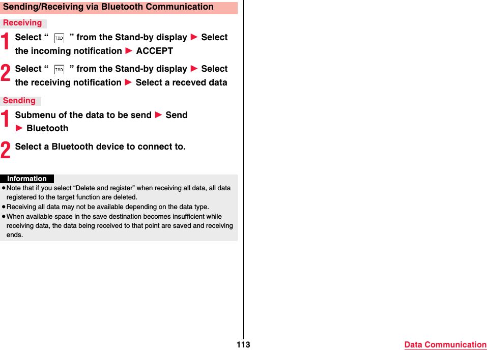 113 Data Communication1Select “ ” from the Stand-by display 1 Select the incoming notification 1 ACCEPT2Select “ ” from the Stand-by display 1 Select the receiving notification 1 Select a receved data1Submenu of the data to be send 1 Send 1 Bluetooth2Select a Bluetooth device to connect to.Sending/Receiving via Bluetooth CommunicationReceivingSendingInformation≥Note that if you select “Delete and register” when receiving all data, all data registered to the target function are deleted.≥Receiving all data may not be available depending on the data type.≥When available space in the save destination becomes insufficient while receiving data, the data being received to that point are saved and receiving ends.