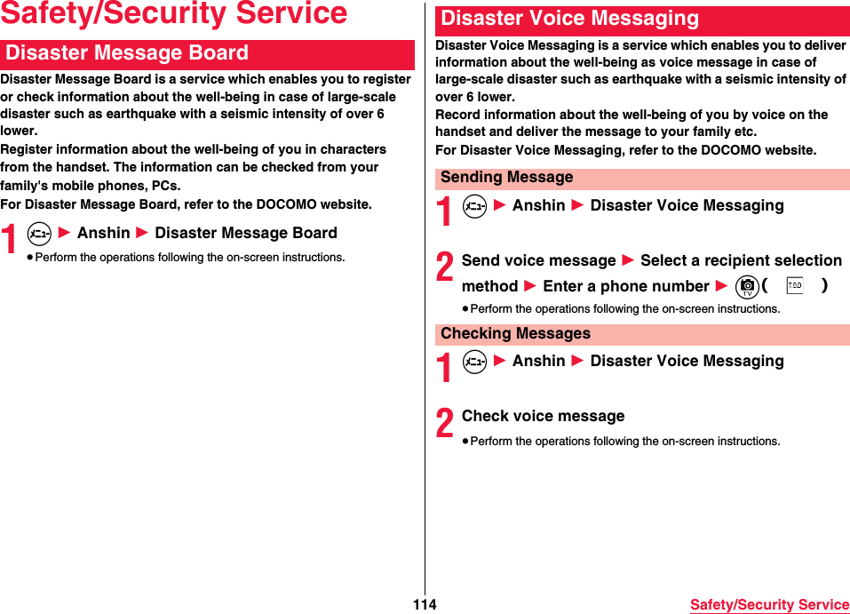 114 Safety/Security ServiceSafety/Security ServiceDisaster Message Board is a service which enables you to register or check information about the well-being in case of large-scale disaster such as earthquake with a seismic intensity of over 6 lower.Register information about the well-being of you in charactersfrom the handset. The information can be checked from yourfamily&apos;s mobile phones, PCs.For Disaster Message Board, refer to the DOCOMO website.1m 1 Anshin 1 Disaster Message Board≥Perform the operations following the on-screen instructions.Disaster Message Board Disaster Voice Messaging is a service which enables you to deliver information about the well-being as voice message in case of large-scale disaster such as earthquake with a seismic intensity of over 6 lower.Record information about the well-being of you by voice on the handset and deliver the message to your family etc.For Disaster Voice Messaging, refer to the DOCOMO website.1m 1 Anshin 1 Disaster Voice Messaging2Send voice message 1 Select a recipient selection method 1 Enter a phone number 1 c（）≥Perform the operations following the on-screen instructions.1m 1 Anshin 1 Disaster Voice Messaging2Check voice message≥Perform the operations following the on-screen instructions.Disaster Voice MessagingSending MessageChecking Messages