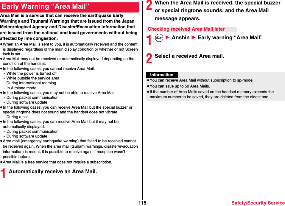 115 Safety/Security ServiceArea Mail is a service that can receive the earthquake Early Warnings and Tsunami Warnings that are issued from the Japan Meteorological Agency and Disaster/Evacuation information that are issued from the national and local governments without being affected by line congestion.≥When an Area Mail is sent to you, it is automatically received and the content is displayed regardless of the main display condition or whether or not Screen lock is set.≥Area Mail may not be received or automatically displayed depending on the condition of the handset.≥In the following cases, you cannot receive Area Mail.- While the power is turned off- While outside the service area- During international roaming- In Airplane mode≥In the following cases, you may not be able to receive Area Mail.- During packet communication- During software update≥In the following cases, you can receive Area Mail but the special buzzer or special ringtone does not sound and the handset does not vibrate.- During a call≥In the following cases, you can receive Area Mail but it may not be automatically displayed.- During packet communication- During software update≥Area mail (emergency earthquake warning) that failed to be received cannot be received again. When the area mail (tsunami warnings, disaster/evacuation information) is resent, it is possible to receive again if reception wasn&apos;t possible before.≥Area Mail is a free service that does not require a subscription.1Automatically receive an Area Mail.Early Warning “Area Mail” 2When the Area Mail is received, the special buzzer or special ringtone sounds, and the Area Mail message appears.1m 1 Anshin 1 Early warning “Area Mail”2Select a received Area mail.Checking received Area Mail laterInformation≥You can receive Area Mail without subscription to sp-mode.≥You can save up to 50 Area Mails.≥If the number of Area Mails saved on the handset memory exceeds the maximum number to be saved, they are deleted from the oldest one.