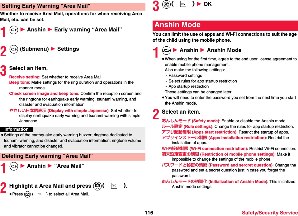 116 Safety/Security ServiceWhether to receive Area Mail, operations for when receiving Area Mail, etc. can be set.1m 1 Anshin 1 Early warning “Area Mail”2m (Submenu) 1 Settings3Select an item.Receive setting: Set whether to receive Area Mail.Beep tone: Make settings for the ring duration and operations in the manner mode.Check screen image and beep tone: Confirm the reception screen and the ringtone for earthquake early warning, tsunami warning, and disaster and evacuation information.やさしい日本語表示 (Display with simple Japanese): Set whether to display earthquake early warning and tsunami warning with simple Japanese.1m 1 Anshin 1 “Area Mail”2Highlight a Area Mail and press c（）.≥Press l ( ) to select all Area Mail.Setting Early Warning &quot;Area Mail&quot;Information≥Settings of the earthquake early warning buzzer, ringtone dedicated to tsunami warning, and disaster and evacuation information, ringtone volume and vibrator cannot be changed.Deleting Early warning “Area Mail”3i（） 1 OKYou can limit the use of apps and Wi-Fi connections to suit the age of the child using the mobile phone.1m 1 Anshin 1 Anshin Mode≥When using for the first time, agree to the end user license agreement to enable mobile phone management.Also make the following settings:- Password settings- Select rules for app startup restriction- App startup restrictionThese settings can be changed later.≥You will need to enter the password you set from the next time you start the Anshin mode.2Select an item.あんしんモード (Safety mode): Enable or disable the Anshin mode.ルール設定 (Rule settings): Change the rules for app startup restriction.アプリ起動制限 (Apps start restriction): Restrict the startup of apps.アプリインストール制限 (Apps installation restriction): Restrict the installation of apps.Wi-Fi接続制限 (Wi-Fi connection restriction): Restrict Wi-Fi connection.端末設定変更の制限 (Restriction of mobile phone settings): Make it impossible to change the settings of the mobile phone.パスワードと秘密の質問 (Password and sercret question): Change the password and set a secret question just in case you forget the password.あんしんモードの初期化 (Initialization of Anshin Mode): This initializes Anshin mode settings.Anshin Mode
