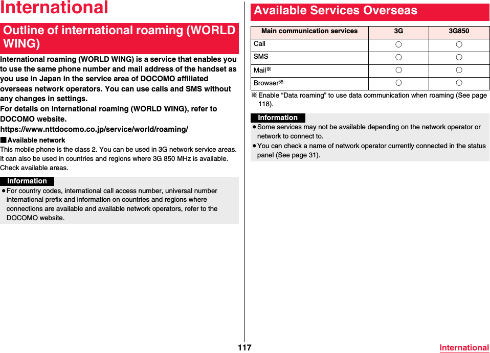 117 InternationalInternationalInternational roaming (WORLD WING) is a service that enables you to use the same phone number and mail address of the handset as you use in Japan in the service area of DOCOMO affiliated overseas network operators. You can use calls and SMS without any changes in settings.For details on International roaming (WORLD WING), refer to DOCOMO website.(https://www.nttdocomo.co.jp/service/world/roaming/)■Available networkThis mobile phone is the class 2. You can be used in 3G network service areas. It can also be used in countries and regions where 3G 850 MHz is available. Check available areas.Outline of international roaming (WORLD WING)Information≥For country codes, international call access number, universal number international prefix and information on countries and regions where connections are available and available network operators, refer to the DOCOMO website.※Enable “Data roaming” to use data communication when roaming (See page 118).Available Services OverseasMain communication services 3G 3G850Call ○○SMS ○○Mail※○○Browser※○○Information≥Some services may not be available depending on the network operator or network to connect to.≥You can check a name of network operator currently connected in the status panel (See page 31).