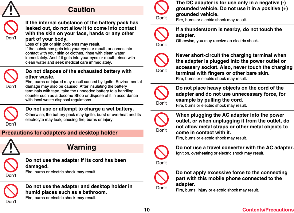 10 Contents/PrecautionsIf the internal substance of the battery pack has leaked out, do not allow it to come into contact with the skin on your face, hands or any other part of your body.Loss of sight or skin problems may result.If the substance gets into your eyes or mouth or comes into contact with your skin or clothes, rinse with clean water immediately. And if it gets into your eyes or mouth, rinse with clean water and seek medical care immediately.Do not dispose of the exhausted battery with other waste.Fire, burns or injured may result caused by ignite. Environmental damage may also be caused. After insulating the battery terminals with tape, take the unneeded battery to a handling counter such as a docomo Shop or dispose of it in accordance with local waste disposal regulations.Do not use or attempt to charge a wet battery.Otherwise, the battery pack may ignite, burst or overheat and its electrolyte may leak, causing fire, burns or injury.Do not use the adapter if its cord has been damaged.Fire, burns or electric shock may result.Do not use the adapter and desktop holder in humid places such as a bathroom.Fire, burns or electric shock may result. CautionPrecautions for adapters and desktop holder WarningDon’tDon’tDon’tDon’tDon’tThe DC adapter is for use only in a negative (-) grounded vehicle. Do not use it in a positive (+) grounded vehicle.Fire, burns or electric shock may result.If a thunderstorm is nearby, do not touch the adapter.Otherwise, you may receive an electric shock.Never short-circuit the charging terminal when the adapter is plugged into the power outlet or accessary socket. Also, never touch the charging terminal with fingers or other bare skin.Fire, burns or electric shock may result.Do not place heavy objects on the cord of the adapter and do not use unnecessary force, for example by pulling the cord.Fire, burns or electric shock may result.When plugging the AC adapter into the power outlet, or when unplugging it from the outlet, do not allow metal straps or other metal objects to come in contact with it.Fire, burns or electric shock may result.Do not use a travel converter with the AC adapter.Ignition, overheating or electric shock may result.Do not apply excessive force to the connecting part with this mobile phone connected to the adapter.Fire, burns, injury or electric shock may result.Don’tDon’tDon’tDon’tDon’tDon’tDon’t