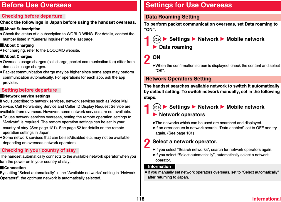 118 InternationalCheck the followings in Japan before using the handset overseas.■About Subscription≥Check the status of a subscription to WORLD WING. For details, contact the number listed in “General Inquiries” on the last page.■About Charging≥For charging, refer to the DOCOMO website.■About Charges≥Overseas usage charges (call charge, packet communication fee) differ from domestic usage charges.≥Packet communication charge may be higher since some apps may perform communication automatically. For operations for each app, ask the app provider.■Network service settingsIf you subscribed to network services, network services such as Voice Mail Service, Call Forwarding Service and Caller ID Display Request Service are available from overseas. However, some network services are not available.≥To use network services overseas, setting the remote operation settings to &quot;Activate&quot; is required. The remote operation settings can be set in your country of stay （See page 121). See page 52 for details on the remote operation settings in Japan.≥Some network services that can be set/disabled etc. may not be available depending on overseas network operators.The handset automatically connects to the available network operator when you turn the power on in your country of stay.■ConnectionBy setting “Select automatically” in the “Available networks” setting in “Network Operators”, the optimum network is automatically selected.Before Use OverseasChecking before departureSetting before departureChecking in your country of stayTo perform packet communication overseas, set Data roaming to “ON”.1m 1 Settings 1 Network 1 Mobile network 1 Data roaming2ON≥When the confirmation screen is displayed, check the content and select “OK”.The handset searches available network to switch it automatically by default setting. To switch network manually, set in the following steps.1m 1 Settings 1 Network 1 Mobile network 1 Network operators≥The networks which can be used are searched and displayed.≥If an error occurs in network search, “Data enabled” set to OFF and try again. (See page 101)2Select a network operator.≥If you select “Search networks”, search for network operators again.≥If you select “Select automatically”, automatically select a network operator.Settings for Use OverseasData Roaming SettingNetwork Operators SettingInformation≥If you manually set network operators overseas, set to “Select automatically” after returning to Japan.