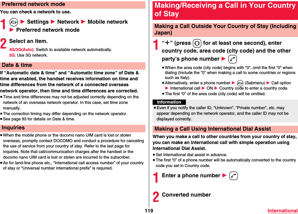 119 InternationalYou can check a network to use.1m 1 Settings 1 Network 1 Mobile network 1 Preferred network mode2Select an item.4G/3G(Auto): Switch to available network automatically.3G: Use 3G network.If “Automatic date &amp; time” and “Automatic time zone” of Date &amp; time are enabled, the handset receives information on time and time differences from the network of a connected overseas network operator, then time and time differences are corrected.≥Time and time differences may not be adjusted correctly depending on the network of an overseas network operator. In this case, set time zone manually.≥The correction timing may differ depending on the network operator.≥See page 93 for details on Date &amp; time.≥When the mobile phone or the docomo nano UIM card is lost or stolen overseas, promptly contact DOCOMO and conduct a procedure for canceling the use of service from your country of stay. Refer to the last page for inquiries. Note that call/communication charges after the handset or the docomo nano UIM card is lost or stolen are incurred to the subscriber.≥As for land-line phone etc., “International call access number” of your country of stay or “Universal number international prefix” is required.Preferred network modeDate &amp; timeInquiries1“＋” (press 0 for at least one second), enter country code, area code (city code) and the other party&apos;s phone number 1 d≥When the area code (city code) begins with &quot;0&quot;, omit the first &quot;0&quot; when dialing (Include the &quot;0&quot; when making a call to some countries or regions such as Italy).≥Alternatively, enter a phone number 1 m (Sabmenu) 1 Call option 1 International call 1 ON 1 Country code to enter a country code.≥The first “0” of the area code (city code) will be omitted.When you make a call to other countries from your country of stay, you can make an international call with simple operation using International Dial Assist.≥Set International dial assist in advance.≥The first “0” of a phone number will be automatically converted to the country code you set in Country code.1Enter a phone number 1 d2Converted numberMaking/Receiving a Call in Your Country of StayMaking a Call Outside Your Country of Stay (Including Japan)Information≥Even if you notify the caller ID, “Unknown”, “Private number”, etc. may appear depending on the network operator, and the caller ID may not be displayed correctly.Making a Call Using International Dial Assist