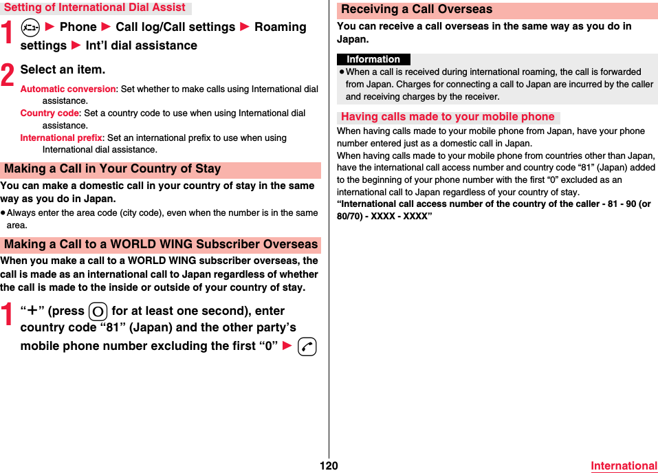 120 International1m 1 Phone 1 Call log/Call settings 1 Roaming settings 1 Int’l dial assistance2Select an item.Automatic conversion: Set whether to make calls using International dial assistance.Country code: Set a country code to use when using International dial assistance.International prefix: Set an international prefix to use when using International dial assistance.You can make a domestic call in your country of stay in the same way as you do in Japan.≥Always enter the area code (city code), even when the number is in the same area.When you make a call to a WORLD WING subscriber overseas, the call is made as an international call to Japan regardless of whether the call is made to the inside or outside of your country of stay.1“＋” (press 0 for at least one second), enter country code “81” (Japan) and the other party’s mobile phone number excluding the first “0” 1 dSetting of International Dial AssistMaking a Call in Your Country of StayMaking a Call to a WORLD WING Subscriber OverseasYou can receive a call overseas in the same way as you do in Japan.When having calls made to your mobile phone from Japan, have your phone number entered just as a domestic call in Japan.When having calls made to your mobile phone from countries other than Japan, have the international call access number and country code “81” (Japan) added to the beginning of your phone number with the first “0” excluded as an international call to Japan regardless of your country of stay.“International call access number of the country of the caller - 81 - 90 (or 80/70) - XXXX - XXXX”Receiving a Call OverseasInformation≥When a call is received during international roaming, the call is forwarded from Japan. Charges for connecting a call to Japan are incurred by the caller and receiving charges by the receiver.Having calls made to your mobile phone
