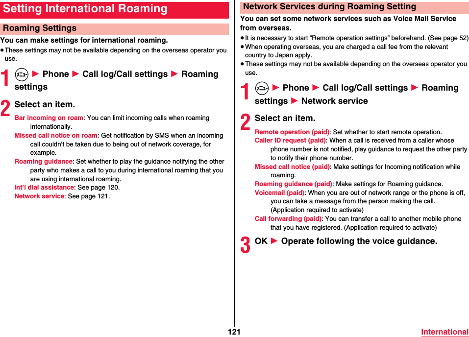 121 InternationalYou can make settings for international roaming.≥These settings may not be available depending on the overseas operator you use.1m 1 Phone 1 Call log/Call settings 1 Roaming settings2Select an item.Bar incoming on roam: You can limit incoming calls when roaming internationally.Missed call notice on roam: Get notification by SMS when an incoming call couldn’t be taken due to being out of network coverage, for example.Roaming guidance: Set whether to play the guidance notifying the other party who makes a call to you during international roaming that you are using international roaming.Int’l dial assistance: See page 120.Network service: See page 121.Setting International RoamingRoaming SettingsYou can set some network services such as Voice Mail Service from overseas.≥It is necessary to start “Remote operation settings” beforehand. (See page 52)≥When operating overseas, you are charged a call fee from the relevant country to Japan apply.≥These settings may not be available depending on the overseas operator you use.1m 1 Phone 1 Call log/Call settings 1 Roaming settings 1 Network service2Select an item.Remote operation (paid): Set whether to start remote operation.Caller ID request (paid): When a call is received from a caller whose phone number is not notified, play guidance to request the other party to notify their phone number.Missed call notice (paid): Make settings for Incoming notification while roaming.Roaming guidance (paid): Make settings for Roaming guidance.Voicemail (paid): When you are out of network range or the phone is off, you can take a message from the person making the call. (Application required to activate)Call forwarding (paid): You can transfer a call to another mobile phone that you have registered. (Application required to activate)3OK 1 Operate following the voice guidance.Network Services during Roaming Setting