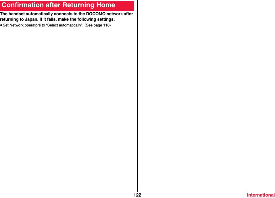 122 InternationalThe handset automatically connects to the DOCOMO network after returning to Japan. If it fails, make the following settings.≥Set Network operators to “Select automatically”. (See page 118)Confirmation after Returning Home