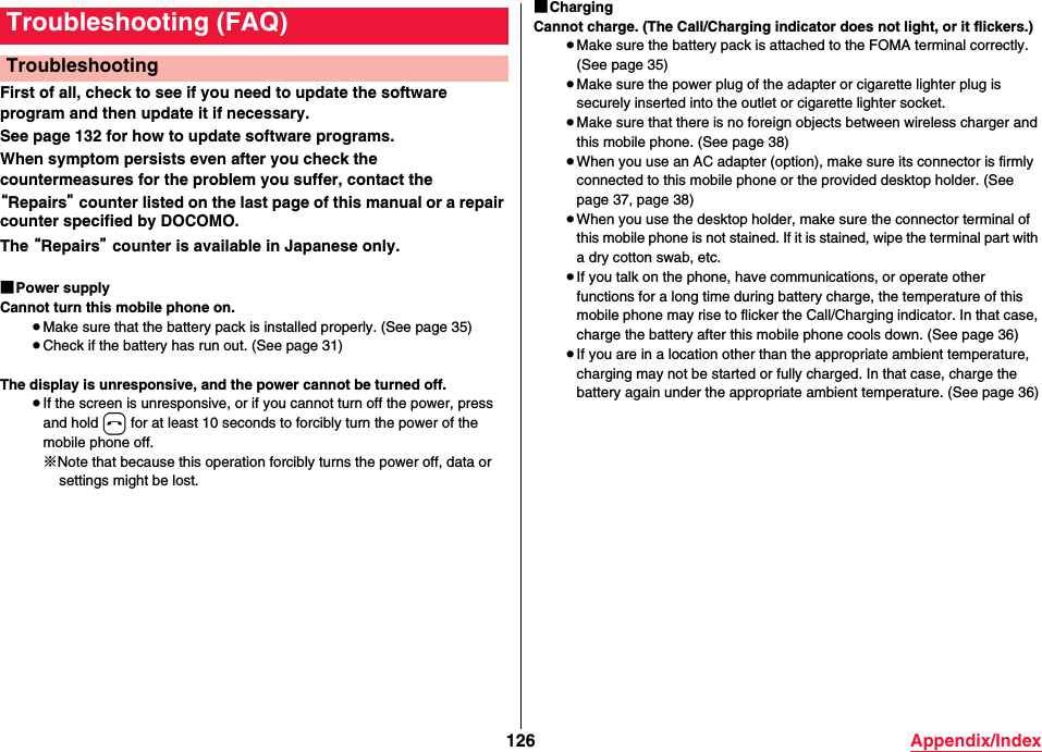 126 Appendix/IndexFirst of all, check to see if you need to update the software program and then update it if necessary.See page 132 for how to update software programs. When symptom persists even after you check the countermeasures for the problem you suffer, contact the “Repairs” counter listed on the last page of this manual or a repair counter specified by DOCOMO.The “Repairs” counter is available in Japanese only.■Power supplyCannot turn this mobile phone on.≥Make sure that the battery pack is installed properly. (See page 35)≥Check if the battery has run out. (See page 31)The display is unresponsive, and the power cannot be turned off.≥If the screen is unresponsive, or if you cannot turn off the power, press and hold h for at least 10 seconds to forcibly turn the power of the mobile phone off.※Note that because this operation forcibly turns the power off, data or settings might be lost.Troubleshooting (FAQ)Troubleshooting■ChargingCannot charge. (The Call/Charging indicator does not light, or it flickers.)≥Make sure the battery pack is attached to the FOMA terminal correctly. (See page 35)≥Make sure the power plug of the adapter or cigarette lighter plug is securely inserted into the outlet or cigarette lighter socket.≥Make sure that there is no foreign objects between wireless charger and this mobile phone. (See page 38)≥When you use an AC adapter (option), make sure its connector is firmly connected to this mobile phone or the provided desktop holder. (See page 37, page 38)≥When you use the desktop holder, make sure the connector terminal of this mobile phone is not stained. If it is stained, wipe the terminal part with a dry cotton swab, etc.≥If you talk on the phone, have communications, or operate other functions for a long time during battery charge, the temperature of this mobile phone may rise to flicker the Call/Charging indicator. In that case, charge the battery after this mobile phone cools down. (See page 36)≥If you are in a location other than the appropriate ambient temperature, charging may not be started or fully charged. In that case, charge the battery again under the appropriate ambient temperature. (See page 36)
