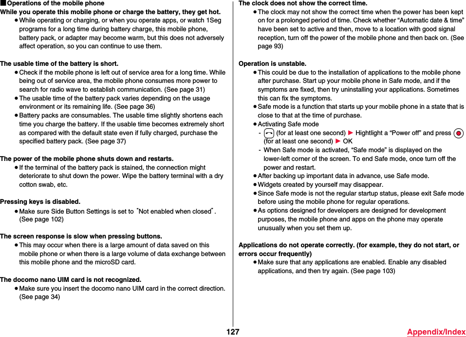 127 Appendix/Index■Operations of the mobile phoneWhile you operate this mobile phone or charge the battery, they get hot.≥While operating or charging, or when you operate apps, or watch 1Seg programs for a long time during battery charge, this mobile phone, battery pack, or adapter may become warm, but this does not adversely affect operation, so you can continue to use them.The usable time of the battery is short.≥Check if the mobile phone is left out of service area for a long time. While being out of service area, the mobile phone consumes more power to search for radio wave to establish communication. (See page 31)≥The usable time of the battery pack varies depending on the usage environment or its remaining life. (See page 36)≥Battery packs are consumables. The usable time slightly shortens each time you charge the battery. If the usable time becomes extremely short as compared with the default state even if fully charged, purchase the specified battery pack. (See page 37)The power of the mobile phone shuts down and restarts.≥If the terminal of the battery pack is stained, the connection might deteriorate to shut down the power. Wipe the battery terminal with a dry cotton swab, etc.Pressing keys is disabled.≥Make sure Side Button Settings is set to “Not enabled when closed”. (See page 102)The screen response is slow when pressing buttons.≥This may occur when there is a large amount of data saved on this mobile phone or when there is a large volume of data exchange between this mobile phone and the microSD card.The docomo nano UIM card is not recognized.≥Make sure you insert the docomo nano UIM card in the correct direction. (See page 34)The clock does not show the correct time.≥The clock may not show the correct time when the power has been kept on for a prolonged period of time. Check whether “Automatic date &amp; time” have been set to active and then, move to a location with good signal reception, turn off the power of the mobile phone and then back on. (See page 93)Operation is unstable.≥This could be due to the installation of applications to the mobile phone after purchase. Start up your mobile phone in Safe mode, and if the symptoms are fixed, then try uninstalling your applications. Sometimes this can fix the symptoms.≥Safe mode is a function that starts up your mobile phone in a state that is close to that at the time of purchase.≥Activating Safe mode-h (for at least one second) 1 Hightlight a “Power off” and press Oo (for at least one second) 1 OK- When Safe mode is activated, “Safe mode” is displayed on the lower-left corner of the screen. To end Safe mode, once turn off the power and restart.≥After backing up important data in advance, use Safe mode.≥Widgets created by yourself may disappear.≥Since Safe mode is not the regular startup status, please exit Safe mode before using the mobile phone for regular operations.≥As options designed for developers are designed for development purposes, the mobile phone and apps on the phone may operate unusually when you set them up.Applications do not operate correctly. (for example, they do not start, or errors occur frequently)≥Make sure that any applications are enabled. Enable any disabled applications, and then try again. (See page 103)