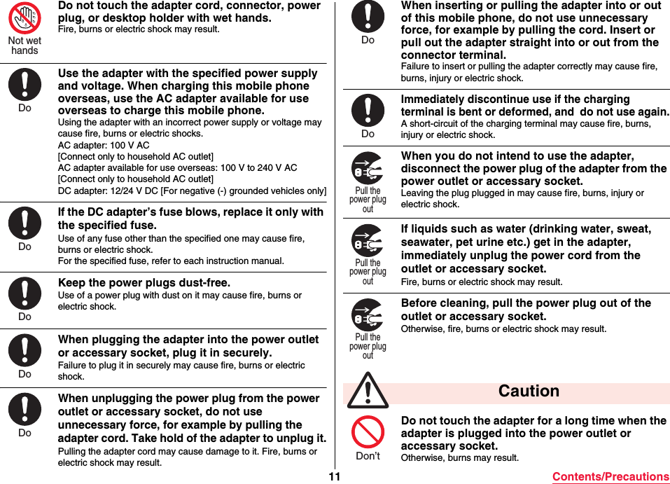 11 Contents/PrecautionsDo not touch the adapter cord, connector, power plug, or desktop holder with wet hands.Fire, burns or electric shock may result.Use the adapter with the specified power supply and voltage. When charging this mobile phone overseas, use the AC adapter available for use overseas to charge this mobile phone.Using the adapter with an incorrect power supply or voltage may cause fire, burns or electric shocks.AC adapter: 100 V AC[Connect only to household AC outlet]AC adapter available for use overseas: 100 V to 240 V AC[Connect only to household AC outlet]DC adapter: 12/24 V DC [For negative (-) grounded vehicles only]If the DC adapter’s fuse blows, replace it only with the specified fuse.Use of any fuse other than the specified one may cause fire, burns or electric shock.For the specified fuse, refer to each instruction manual.Keep the power plugs dust-free.Use of a power plug with dust on it may cause fire, burns or electric shock.When plugging the adapter into the power outlet or accessary socket, plug it in securely.Failure to plug it in securely may cause fire, burns or electric shock.When unplugging the power plug from the power outlet or accessary socket, do not use unnecessary force, for example by pulling the adapter cord. Take hold of the adapter to unplug it.Pulling the adapter cord may cause damage to it. Fire, burns or electric shock may result.Not wethandsDoDoDoDoDoWhen inserting or pulling the adapter into or out of this mobile phone, do not use unnecessary force, for example by pulling the cord. Insert or pull out the adapter straight into or out from the connector terminal.Failure to insert or pulling the adapter correctly may cause fire, burns, injury or electric shock.Immediately discontinue use if the charging terminal is bent or deformed, and  do not use again.A short-circuit of the charging terminal may cause fire, burns, injury or electric shock.When you do not intend to use the adapter, disconnect the power plug of the adapter from the power outlet or accessary socket.Leaving the plug plugged in may cause fire, burns, injury or electric shock.If liquids such as water (drinking water, sweat, seawater, pet urine etc.) get in the adapter,  immediately unplug the power cord from the outlet or accessary socket.Fire, burns or electric shock may result.Before cleaning, pull the power plug out of the outlet or accessary socket.Otherwise, fire, burns or electric shock may result.Do not touch the adapter for a long time when the adapter is plugged into the power outlet or accessary socket.Otherwise, burns may result. CautionDoDoPull thepower plugoutPull thepower plugoutPull thepower plugoutDon’t