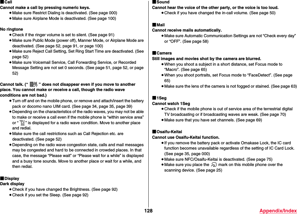 128 Appendix/Index■CallCannot make a call by pressing numeric keys.≥Make sure Restrict Dialing is deactivated. (See page 000)≥Make sure Airplane Mode is deactivated. (See page 100)No ringtone≥Check if the ringer volume is set to silent. (See page 91)≥Make sure Public Mode (power off), Manner Mode, or Airplane Mode are deactivated. (See page 52, page 91, or page 100)≥Make sure Reject Call Setting, Set Ring Start Time are deactivated. (See page 52)≥Make sure Voicemail Service, Call Forwarding Service, or Recorded Message Setting are not set 0 seconds. (See page 51, page 52, or page 52)Cannot talk. (“ ” does not disappear even if you move to another place. You cannot make or receive a call, though the radio wave conditions are not bad.)≥Turn off and on the mobile phone, or remove and attach/insert the battery pack or docomo nano UIM card. (See page 34, page 35, page 39)≥Depending on the characteristics of the radio waves, you may not be able to make or receive a call even if the mobile phone is “within service area” or “ ” is displayed for a radio wave condition. Move to another place and redial.≥Make sure the call restrictions such as Call Rejection etc. are deactivated. (See page 52)≥Depending on the radio wave congestion state, calls and mail messages may be congested and hard to be connected in crowded places. In that case, the message “Please wait” or “Please wait for a while” is displayed and a busy tone sounds. Move to another place or wait for a while, and then redial.■DisplayDark display≥Check if you have changed the Brightness. (See page 92)≥Check if you set the Sleep. (See page 92)■SoundCannot hear the voice of the other party, or the voice is too loud.≥Check if you have changed the in-call volume. (See page 50)■MailCannot receive mails automatically.≥Make sure Automatic Communication Settings are not “Check every day” or “OFF”. (See page 58)■CameraStill images and movies shot by the camera are blurred.≥When you shoot a subject in a short distance, set Focus mode to “Macro”. (See page 65)≥When you shoot portraits, set Focus mode to “FaceDetect”. (See page 65)≥Make sure the lens of the camera is not fogged or stained. (See page 63)■1SegCannot watch 1Seg≥Check if the mobile phone is out of service area of the terrestrial digital TV broadcasting or if broadcasting waves are weak. (See page 70)≥Make sure that you have set channels. (See page 69)■Osaifu-KeitaiCannot use Osaifu-Keitai function.≥If you remove the battery pack or activate Omakase Lock, the IC card function becomes unavailable regardless of the setting of IC Card Lock. (See page 35, page 000)≥Make sure NFC/Osaifu-Keitai is deactivated. (See page 75)≥Make sure you place the f mark on this mobile phone over the scanning device. (See page 25)