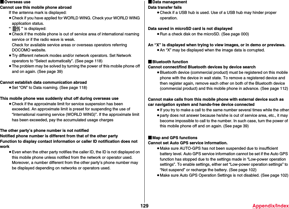 129 Appendix/Index■Overseas useCannot use this mobile phone abroadIf the antenna mark is displayed:≥Check if you have applied for WORLD WING. Check your WORLD WING application status.“” is displayed:≥Check if the mobile phone is out of service area of international roaming service or if the radio wave is weak.Check for available service areas or overseas operators referring DOCOMO website.≥Try different network modes and/or network operators. Set Network operators to “Select automatically”. (See page 118)≥The problem may be solved by turning the power of this mobile phone off and on again. (See page 39)Cannot establish data communication abroad≥Set “ON” to Data roaming. (See page 118)This mobile phone was suddenly shut off during overseas use≥Check if the approximate limit for service suspension has been exceeded. An approximate limit is preset for suspending the use of “International roaming service (WORLD WING)”. If the approximate limit has been exceeded, pay the accumulated usage chargesThe other party’s phone number is not notifiedNotified phone number is different from that of the other partyFunction to display contact information or caller ID notification does not work≥Even when the other party notifies the caller ID, the ID is not displayed on this mobile phone unless notified from the network or operator used. Moreover, a number different from the other party’s phone number may be displayed depending on networks or operators used.■Data managementData transfer fails≥Check if a USB hub is used. Use of a USB hub may hinder proper operation.Data saved in microSD card is not displayed≥Run a check disk on the microSD. (See page 000)An “X” is displayed when trying to view images, or in demo or previews.≥An “X” may be displayed when the image data is corrupted.■Bluetooth functionCannot connect/find Bluetooth devices by device search≥Bluetooth device (commercial product) must be registered on this mobile phone with the device in wait state. To remove a registered device and then register again, remove each other on both of the Bluetooth device (commercial product) and this mobile phone in advance. (See page 112)Cannot make calls from this mobile phone with external device such as car navigation system and hands-free device connected≥If you try to make a call to the same number several times while the other≥party does not answer because he/she is out of service area, etc., it may become impossible to call to the number. In such case, turn the power of this mobile phone off and on again. (See page 39)■Map and GPS functionsCannot set Auto GPS service information.≥Make sure AUTO-GPS has not been suspended due to insufficient battery level. Auto GPS service information cannot be set if the Auto GPS function has stopped due to the settings made in “Low-power operation settings”. To enable settings, either set “Low-power operation settings” to “Not suspend” or recharge the battery. (See page 102)≥Make sure Auto GPS Operation Settings is not disabled. (See page 102)