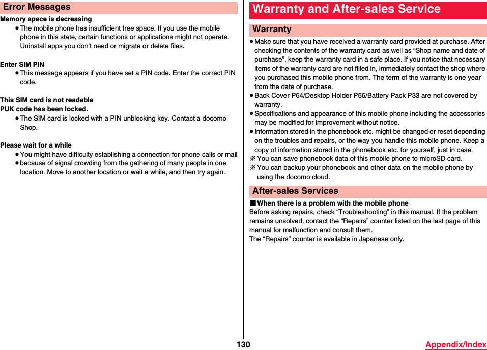 130 Appendix/IndexMemory space is decreasing≥The mobile phone has insufficient free space. If you use the mobile phone in this state, certain functions or applications might not operate. Uninstall apps you don&apos;t need or migrate or delete files.Enter SIM PIN≥This message appears if you have set a PIN code. Enter the correct PIN code.This SIM card is not readablePUK code has been locked.≥The SIM card is locked with a PIN unblocking key. Contact a docomo Shop.Please wait for a while≥You might have difficulty establishing a connection for phone calls or mail≥because of signal crowding from the gathering of many people in one location. Move to another location or wait a while, and then try again. Error Messages≥Make sure that you have received a warranty card provided at purchase. After checking the contents of the warranty card as well as “Shop name and date of purchase”, keep the warranty card in a safe place. If you notice that necessary items of the warranty card are not filled in, immediately contact the shop where you purchased this mobile phone from. The term of the warranty is one year from the date of purchase.≥Back Cover P64/Desktop Holder P56/Battery Pack P33 are not covered by warranty.≥Specifications and appearance of this mobile phone including the accessories may be modified for improvement without notice.≥Information stored in the phonebook etc. might be changed or reset depending on the troubles and repairs, or the way you handle this mobile phone. Keep a copy of information stored in the phonebook etc. for yourself, just in case.※You can save phonebook data of this mobile phone to microSD card.※You can backup your phonebook and other data on the mobile phone by using the docomo cloud.■When there is a problem with the mobile phoneBefore asking repairs, check “Troubleshooting” in this manual. If the problem remains unsolved, contact the “Repairs” counter listed on the last page of this manual for malfunction and consult them.The “Repairs” counter is available in Japanese only.Warranty and After-sales ServiceWarrantyAfter-sales Services