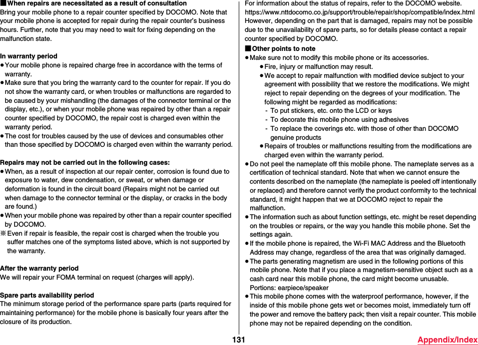 131 Appendix/Index■When repairs are necessitated as a result of consultationBring your mobile phone to a repair counter specified by DOCOMO. Note that your mobile phone is accepted for repair during the repair counter’s business hours. Further, note that you may need to wait for fixing depending on the malfunction state.In warranty period≥Your mobile phone is repaired charge free in accordance with the terms of warranty.≥Make sure that you bring the warranty card to the counter for repair. If you do not show the warranty card, or when troubles or malfunctions are regarded to be caused by your mishandling (the damages of the connector terminal or the display, etc.), or when your mobile phone was repaired by other than a repair counter specified by DOCOMO, the repair cost is charged even within the warranty period.≥The cost for troubles caused by the use of devices and consumables other than those specified by DOCOMO is charged even within the warranty period.Repairs may not be carried out in the following cases:≥When, as a result of inspection at our repair center, corrosion is found due to exposure to water, dew condensation, or sweat, or when damage or deformation is found in the circuit board (Repairs might not be carried out when damage to the connector terminal or the display, or cracks in the body are found.)≥When your mobile phone was repaired by other than a repair counter specified by DOCOMO.※Even if repair is feasible, the repair cost is charged when the trouble you suffer matches one of the symptoms listed above, which is not supported by the warranty.After the warranty periodWe will repair your FOMA terminal on request (charges will apply).Spare parts availability periodThe minimum storage period of the performance spare parts (parts required for maintaining performance) for the mobile phone is basically four years after theclosure of its production.For information about the status of repairs, refer to the DOCOMO website.(https://www.nttdocomo.co.jp/support/trouble/repair/shop/compatible/index.html)However, depending on the part that is damaged, repairs may not be possible due to the unavailability of spare parts, so for details please contact a repair counter specified by DOCOMO.■Other points to note≥Make sure not to modify this mobile phone or its accessories.≥Fire, injury or malfunction may result.≥We accept to repair malfunction with modified device subject to your agreement with possibility that we restore the modifications. We might reject to repair depending on the degrees of your modification. The following might be regarded as modifications:- To put stickers, etc. onto the LCD or keys- To decorate this mobile phone using adhesives- To replace the coverings etc. with those of other than DOCOMO genuine products≥Repairs of troubles or malfunctions resulting from the modifications are charged even within the warranty period.≥Do not peel the nameplate off this mobile phone. The nameplate serves as a certification of technical standard. Note that when we cannot ensure the contents described on the nameplate (the nameplate is peeled off intentionally or replaced) and therefore cannot verify the product conformity to the technical standard, it might happen that we at DOCOMO reject to repair the malfunction.≥The information such as about function settings, etc. might be reset depending on the troubles or repairs, or the way you handle this mobile phone. Set the settings again.≥If the mobile phone is repaired, the Wi-Fi MAC Address and the Bluetooth Address may change, regardless of the area that was originally damaged.≥The parts generating magnetism are used in the following portions of this mobile phone. Note that if you place a magnetism-sensitive object such as a cash card near this mobile phone, the card might become unusable.Portions: earpiece/speaker≥This mobile phone comes with the waterproof performance, however, if the inside of this mobile phone gets wet or becomes moist, immediately turn off the power and remove the battery pack; then visit a repair counter. This mobile phone may not be repaired depending on the condition.
