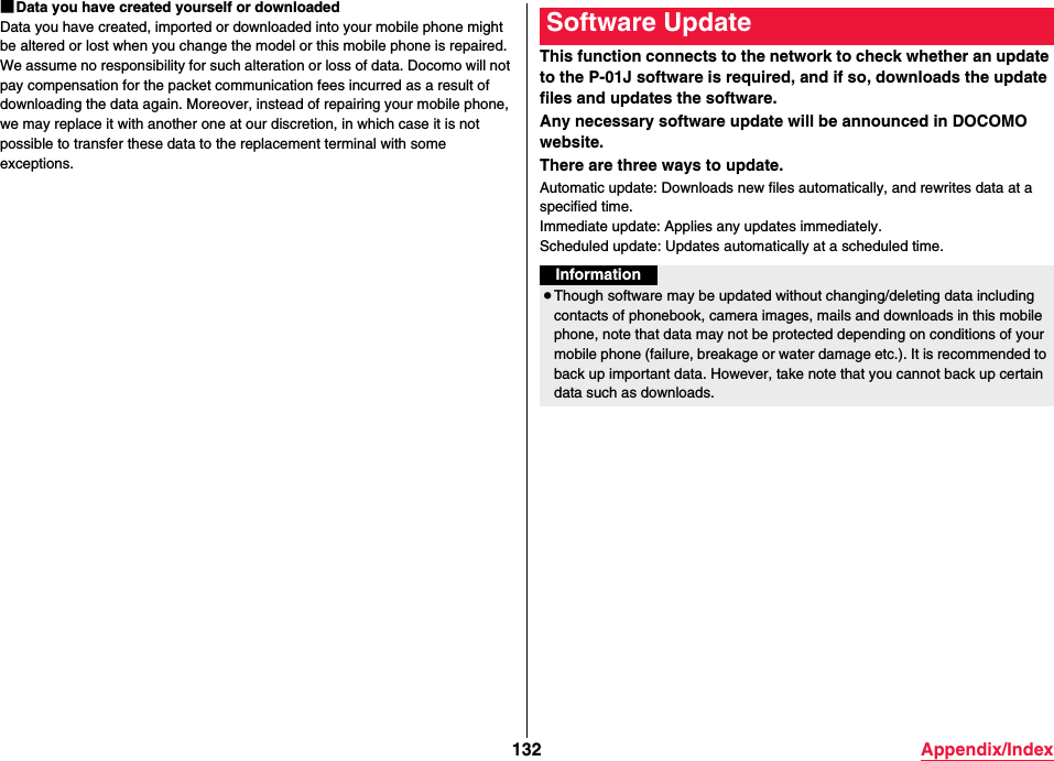 132 Appendix/Index■Data you have created yourself or downloadedData you have created, imported or downloaded into your mobile phone might be altered or lost when you change the model or this mobile phone is repaired. We assume no responsibility for such alteration or loss of data. Docomo will not pay compensation for the packet communication fees incurred as a result of downloading the data again. Moreover, instead of repairing your mobile phone, we may replace it with another one at our discretion, in which case it is not possible to transfer these data to the replacement terminal with some exceptions. This function connects to the network to check whether an update to the P-01J software is required, and if so, downloads the update files and updates the software.Any necessary software update will be announced in DOCOMO website.There are three ways to update.Automatic update: Downloads new files automatically, and rewrites data at a specified time.Immediate update: Applies any updates immediately.Scheduled update: Updates automatically at a scheduled time.Software UpdateInformation≥Though software may be updated without changing/deleting data including contacts of phonebook, camera images, mails and downloads in this mobile phone, note that data may not be protected depending on conditions of your mobile phone (failure, breakage or water damage etc.). It is recommended to back up important data. However, take note that you cannot back up certain data such as downloads.