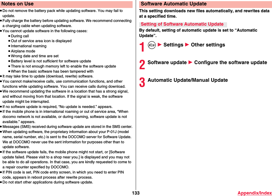 133 Appendix/Index≥Do not remove the battery pack while updating software. You may fail to update.≥Fully charge the battery before updating software. We recommend connecting a charging cable when updating software.≥You cannot update software in the following cases:≥During call≥Out of service area icon is displayed≥International roaming≥Airplane mode≥Wrong date and time are set≥Battery level is not sufficient for software update≥There is not enough memory left to enable the software update≥When the basic software has been tampered with≥It may take time to update (download, rewrite) software.≥You cannot make/receive calls, use communication functions, and other functions while updating software. You can receive calls during download.≥We recommend updating the software in a location that has a strong signal, and without moving from that location. If the signal is weak, the software update might be interrupted.≥If no software update is required, “No update is needed.” appears.≥If the mobile phone is in international roaming or out of service area, “When docomo network is not available, or during roaming, software update is not available.” appears.≥Messages (SMS) received during software update are stored in the SMS center.≥When updating software, the proprietary information about your P-01J (model name, serial number, etc.) is sent to the DOCOMO server for Software Update. We at DOCOMO never use the sent information for purposes other than to update software.≥If the software update fails, the mobile phone might not start, or [Software update failed. Please visit to a shop near you.] is displayed and you may not be able to do all operations. In that case, you are kindly requested to come to a repair counter specified by DOCOMO.≥If PIN code is set, PIN code entry screen, in which you need to enter PIN code, appears in reboot process after rewrite process.≥Do not start other applications during software update.Notes on UseThis setting downloads new files automatically, and rewrites data at a specified time.By default, setting of automatic update is set to “Automatic Update”.1m 1 Settings 1 Other settings2Software update 1 Configure the software update3Automatic Update/Manual UpdateSoftware Automatic UpdateSetting of Software Automatic Update