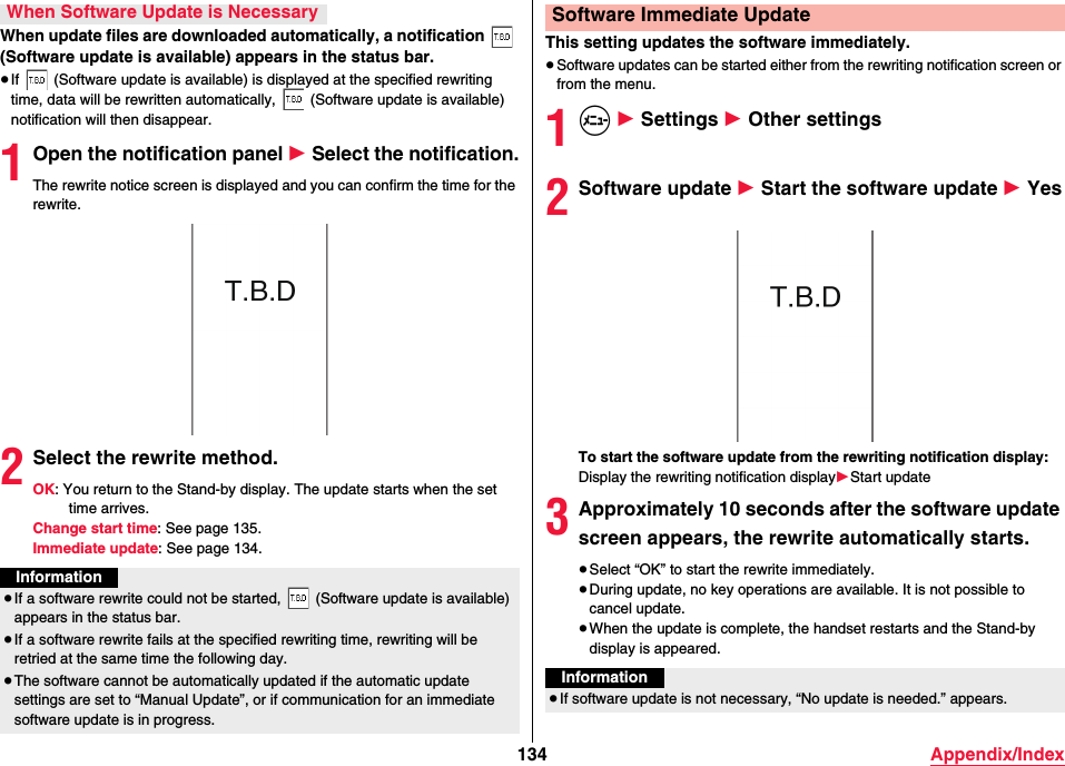 134 Appendix/IndexWhen update files are downloaded automatically, a notification   (Software update is available) appears in the status bar.≥If   (Software update is available) is displayed at the specified rewriting time, data will be rewritten automatically,   (Software update is available) notification will then disappear.1Open the notification panel 1 Select the notification.The rewrite notice screen is displayed and you can confirm the time for the rewrite.2Select the rewrite method.OK: You return to the Stand-by display. The update starts when the set time arrives.Change start time: See page 135.Immediate update: See page 134.When Software Update is NecessaryInformation≥If a software rewrite could not be started,   (Software update is available) appears in the status bar.≥If a software rewrite fails at the specified rewriting time, rewriting will be retried at the same time the following day.≥The software cannot be automatically updated if the automatic update settings are set to “Manual Update”, or if communication for an immediate software update is in progress.This setting updates the software immediately.≥Software updates can be started either from the rewriting notification screen or from the menu.1m 1 Settings 1 Other settings2Software update 1 Start the software update 1 YesTo start the software update from the rewriting notification display:Display the rewriting notification display1Start update3Approximately 10 seconds after the software update screen appears, the rewrite automatically starts.≥Select “OK” to start the rewrite immediately.≥During update, no key operations are available. It is not possible to cancel update.≥When the update is complete, the handset restarts and the Stand-by display is appeared.Software Immediate UpdateInformation≥If software update is not necessary, “No update is needed.” appears.