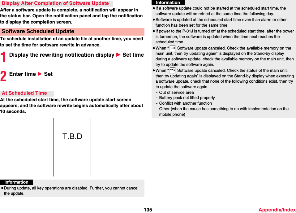 135 Appendix/IndexAfter a software update is complete, a notification will appear in the status bar. Open the notification panel and tap the notification to display the completion screen.To schedule installation of an update file at another time, you need to set the time for software rewrite in advance.1Display the rewriting notification display 1 Set time2Enter time 1 SetAt the scheduled start time, the software update start screen appears, and the software rewrite begins automatically after about 10 seconds.Display After Completion of Software UpdateSoftware Scheduled UpdateAt Scheduled TimeInformation≥During update, all key operations are disabled. Further, you cannot cancel the update.≥If a software update could not be started at the scheduled start time, the software update will be retried at the same time the following day.≥Software is updated at the scheduled start time even if an alarm or other function has been set for the same time.≥If power to the P-01J is turned off at the scheduled start time, after the power is turned on, the software is updated when the time next reaches the scheduled time.≥When “  Software update canceled. Check the available memory on the main unit, then try updating again” is displayed on the Stand-by display during a software update, check the available memory on the main unit, then try to update the software again.≥When “  Software update canceled. Check the status of the main unit, then try updating again” is displayed on the Stand-by display when executing a software update, check that none of the following conditions exist, then try to update the software again.- Out of service area- Battery pack not fitted properly- Conflict with another function- Other (when the cause has something to do with implementation on the mobile phone)Information