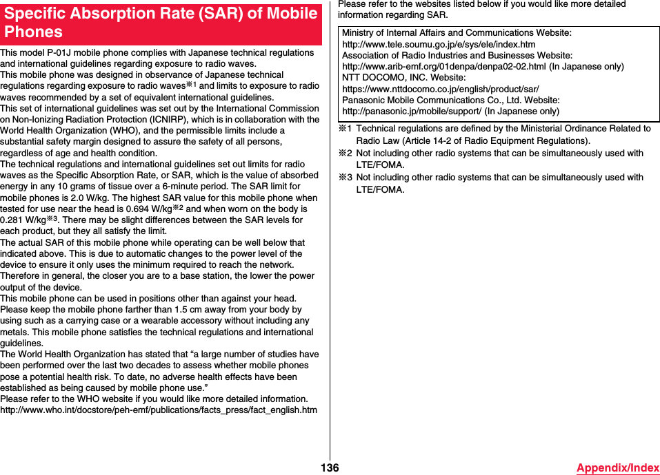 136 Appendix/IndexThis model P-01J mobile phone complies with Japanese technical regulations and international guidelines regarding exposure to radio waves.This mobile phone was designed in observance of Japanese technical regulations regarding exposure to radio waves※1 and limits to exposure to radio waves recommended by a set of equivalent international guidelines.This set of international guidelines was set out by the International Commission on Non-Ionizing Radiation Protection (ICNIRP), which is in collaboration with the World Health Organization (WHO), and the permissible limits include a substantial safety margin designed to assure the safety of all persons, regardless of age and health condition.The technical regulations and international guidelines set out limits for radio waves as the Specific Absorption Rate, or SAR, which is the value of absorbed energy in any 10 grams of tissue over a 6-minute period. The SAR limit for mobile phones is 2.0 W/kg. The highest SAR value for this mobile phone when tested for use near the head is 0.694 W/kg※2 and when worn on the body is 0.281 W/kg※3. There may be slight differences between the SAR levels for each product, but they all satisfy the limit.The actual SAR of this mobile phone while operating can be well below that indicated above. This is due to automatic changes to the power level of the device to ensure it only uses the minimum required to reach the network.Therefore in general, the closer you are to a base station, the lower the power output of the device.This mobile phone can be used in positions other than against your head. Please keep the mobile phone farther than 1.5 cm away from your body by using such as a carrying case or a wearable accessory without including any metals. This mobile phone satisfies the technical regulations and international guidelines.The World Health Organization has stated that “a large number of studies have been performed over the last two decades to assess whether mobile phones pose a potential health risk. To date, no adverse health effects have been established as being caused by mobile phone use.”Please refer to the WHO website if you would like more detailed information. (http://www.who.int/docstore/peh-emf/publications/facts_press/fact_english.htm)Specific Absorption Rate (SAR) of Mobile PhonesPlease refer to the websites listed below if you would like more detailed information regarding SAR.※1 Technical regulations are defined by the Ministerial Ordinance Related to Radio Law (Article 14-2 of Radio Equipment Regulations).※2 Not including other radio systems that can be simultaneously used with LTE/FOMA.※3 Not including other radio systems that can be simultaneously used with LTE/FOMA.Ministry of Internal Affairs and Communications Website:(http://www.tele.soumu.go.jp/e/sys/ele/index.htm)Association of Radio Industries and Businesses Website:(http://www.arib-emf.org/01denpa/denpa02-02.html) (In Japanese only)NTT DOCOMO, INC. Website:(https://www.nttdocomo.co.jp/english/product/sar/)Panasonic Mobile Communications Co., Ltd. Website:(http://panasonic.jp/mobile/support/) (In Japanese only)