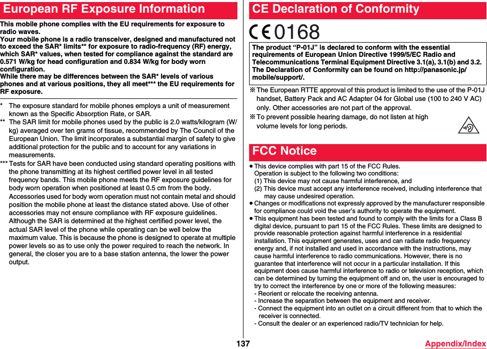 137 Appendix/IndexThis mobile phone complies with the EU requirements for exposure to radio waves.Your mobile phone is a radio transceiver, designed and manufactured not to exceed the SAR* limits** for exposure to radio-frequency (RF) energy, which SAR* values, when tested for compliance against the standard are 0.571 W/kg for head configuration and 0.834 W/kg for body worn configuration. While there may be differences between the SAR* levels of various phones and at various positions, they all meet*** the EU requirements for RF exposure.* The exposure standard for mobile phones employs a unit of measurement known as the Specific Absorption Rate, or SAR.** The SAR limit for mobile phones used by the public is 2.0 watts/kilogram (W/kg) averaged over ten grams of tissue, recommended by The Council of the European Union. The limit incorporates a substantial margin of safety to give additional protection for the public and to account for any variations in measurements.*** Tests for SAR have been conducted using standard operating positions with the phone transmitting at its highest certified power level in all tested frequency bands. This mobile phone meets the RF exposure guidelines for body worn operation when positioned at least 0.5 cm from the body. Accessories used for body worn operation must not contain metal and should position the mobile phone at least the distance stated above. Use of other accessories may not ensure compliance with RF exposure guidelines. Although the SAR is determined at the highest certified power level, the actual SAR level of the phone while operating can be well below the maximum value. This is because the phone is designed to operate at multiple power levels so as to use only the power required to reach the network. In general, the closer you are to a base station antenna, the lower the power output.European RF Exposure Information※The European RTTE approval of this product is limited to the use of the P-01J handset, Battery Pack and AC Adapter 04 for Global use (100 to 240 V AC) only. Other accessories are not part of the approval.※To prevent possible hearing damage, do not listen at high volume levels for long periods.≥This device complies with part 15 of the FCC Rules.Operation is subject to the following two conditions:(1) This device may not cause harmful interference, and(2) This device must accept any interference received, including interference that may cause undesired operation.≥Changes or modifications not expressly approved by the manufacturer responsible for compliance could void the user’s authority to operate the equipment.≥This equipment has been tested and found to comply with the limits for a Class B digital device, pursuant to part 15 of the FCC Rules. These limits are designed to provide reasonable protection against harmful interference in a residential installation. This equipment generates, uses and can radiate radio frequency energy and, if not installed and used in accordance with the instructions, may cause harmful interference to radio communications. However, there is no guarantee that interference will not occur in a particular installation. If this equipment does cause harmful interference to radio or television reception, which can be determined by turning the equipment off and on, the user is encouraged to try to correct the interference by one or more of the following measures:- Reorient or relocate the receiving antenna.- Increase the separation between the equipment and receiver.- Connect the equipment into an outlet on a circuit different from that to which the receiver is connected.- Consult the dealer or an experienced radio/TV technician for help.CE Declaration of ConformityThe product “P-01J” is declared to conform with the essential requirements of European Union Directive 1999/5/EC Radio and Telecommunications Terminal Equipment Directive 3.1(a), 3.1(b) and 3.2. The Declaration of Conformity can be found on (http://panasonic.jp/mobile/support/.)FCC Notice