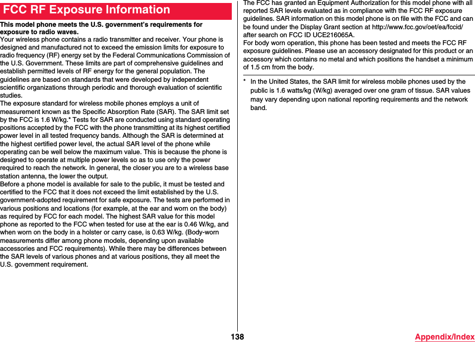 138 Appendix/IndexThis model phone meets the U.S. government’s requirements for exposure to radio waves.Your wireless phone contains a radio transmitter and receiver. Your phone is designed and manufactured not to exceed the emission limits for exposure to radio frequency (RF) energy set by the Federal Communications Commission of the U.S. Government. These limits are part of comprehensive guidelines and establish permitted levels of RF energy for the general population. The guidelines are based on standards that were developed by independent scientific organizations through periodic and thorough evaluation of scientific studies.The exposure standard for wireless mobile phones employs a unit of measurement known as the Specific Absorption Rate (SAR). The SAR limit set by the FCC is 1.6 W/kg.* Tests for SAR are conducted using standard operating positions accepted by the FCC with the phone transmitting at its highest certified power level in all tested frequency bands. Although the SAR is determined at the highest certified power level, the actual SAR level of the phone while operating can be well below the maximum value. This is because the phone is designed to operate at multiple power levels so as to use only the power required to reach the network. In general, the closer you are to a wireless base station antenna, the lower the output.Before a phone model is available for sale to the public, it must be tested and certified to the FCC that it does not exceed the limit established by the U.S. government-adopted requirement for safe exposure. The tests are performed in various positions and locations (for example, at the ear and worn on the body) as required by FCC for each model. The highest SAR value for this model phone as reported to the FCC when tested for use at the ear is 0.46 W/kg, and when worn on the body in a holster or carry case, is 0.63 W/kg. (Body-worn measurements differ among phone models, depending upon available accessories and FCC requirements). While there may be differences between the SAR levels of various phones and at various positions, they all meet the U.S. government requirement.FCC RF Exposure Information The FCC has granted an Equipment Authorization for this model phone with all reported SAR levels evaluated as in compliance with the FCC RF exposure guidelines. SAR information on this model phone is on file with the FCC and can be found under the Display Grant section at (http://www.fcc.gov/oet/ea/fccid/) after search on FCC ID UCE216065A.For body worn operation, this phone has been tested and meets the FCC RF exposure guidelines. Please use an accessory designated for this product or an accessory which contains no metal and which positions the handset a minimum of 1.5 cm from the body.* In the United States, the SAR limit for wireless mobile phones used by the public is 1.6 watts/kg (W/kg) averaged over one gram of tissue. SAR values may vary depending upon national reporting requirements and the network band.