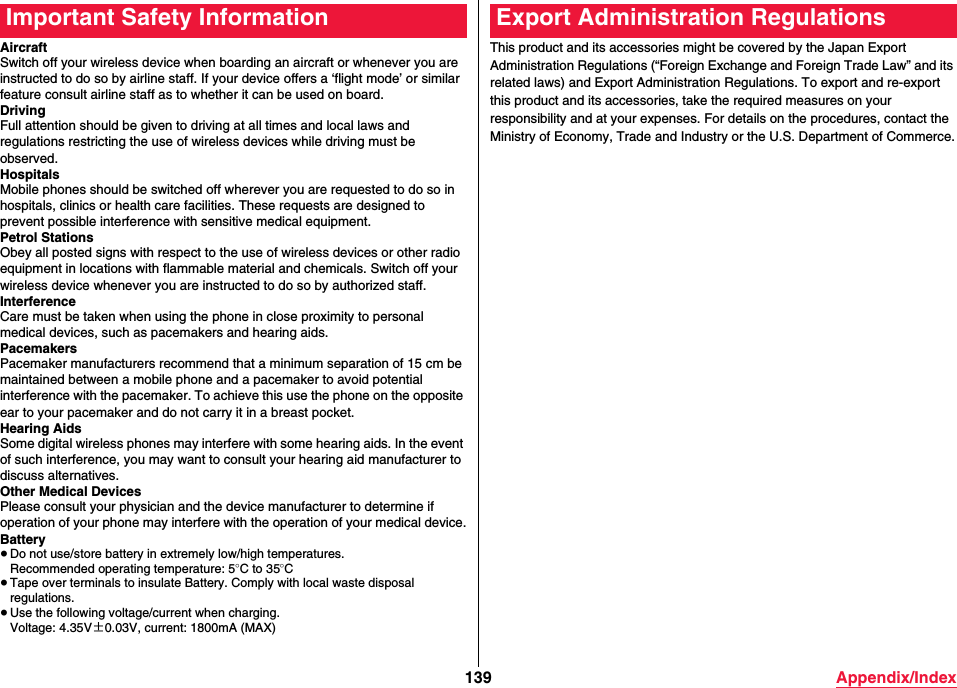 139 Appendix/IndexAircraftSwitch off your wireless device when boarding an aircraft or whenever you are instructed to do so by airline staff. If your device offers a ‘flight mode’ or similar feature consult airline staff as to whether it can be used on board.DrivingFull attention should be given to driving at all times and local laws and regulations restricting the use of wireless devices while driving must be observed.HospitalsMobile phones should be switched off wherever you are requested to do so in hospitals, clinics or health care facilities. These requests are designed to prevent possible interference with sensitive medical equipment.Petrol StationsObey all posted signs with respect to the use of wireless devices or other radio equipment in locations with flammable material and chemicals. Switch off your wireless device whenever you are instructed to do so by authorized staff.InterferenceCare must be taken when using the phone in close proximity to personal medical devices, such as pacemakers and hearing aids.PacemakersPacemaker manufacturers recommend that a minimum separation of 15 cm be maintained between a mobile phone and a pacemaker to avoid potential interference with the pacemaker. To achieve this use the phone on the opposite ear to your pacemaker and do not carry it in a breast pocket.Hearing AidsSome digital wireless phones may interfere with some hearing aids. In the event of such interference, you may want to consult your hearing aid manufacturer to discuss alternatives.Other Medical DevicesPlease consult your physician and the device manufacturer to determine if operation of your phone may interfere with the operation of your medical device.Battery≥Do not use/store battery in extremely low/high temperatures.Recommended operating temperature: 5oC to 35oC≥Tape over terminals to insulate Battery. Comply with local waste disposal regulations.≥Use the following voltage/current when charging.Voltage: 4.35V±0.03V, current: 1800mA (MAX)Important Safety InformationThis product and its accessories might be covered by the Japan Export Administration Regulations (“Foreign Exchange and Foreign Trade Law” and its related laws) and Export Administration Regulations. To export and re-export this product and its accessories, take the required measures on your responsibility and at your expenses. For details on the procedures, contact the Ministry of Economy, Trade and Industry or the U.S. Department of Commerce.Export Administration Regulations