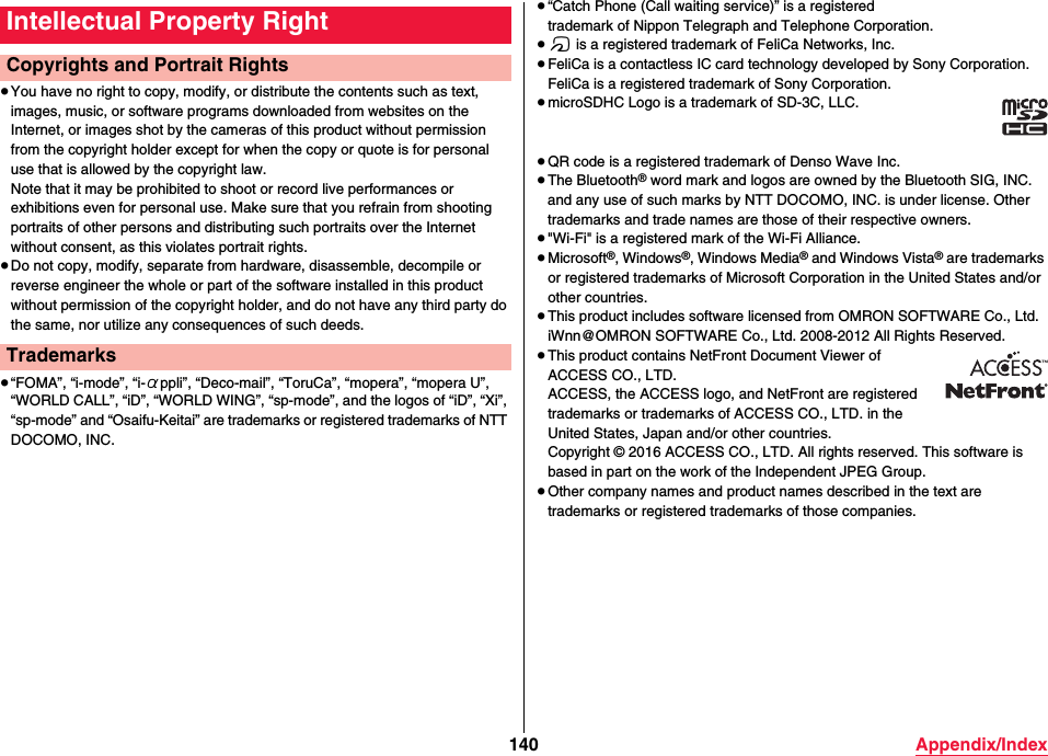 140 Appendix/Index≥You have no right to copy, modify, or distribute the contents such as text, images, music, or software programs downloaded from websites on the Internet, or images shot by the cameras of this product without permission from the copyright holder except for when the copy or quote is for personal use that is allowed by the copyright law.Note that it may be prohibited to shoot or record live performances or exhibitions even for personal use. Make sure that you refrain from shooting portraits of other persons and distributing such portraits over the Internet without consent, as this violates portrait rights.≥Do not copy, modify, separate from hardware, disassemble, decompile or reverse engineer the whole or part of the software installed in this product without permission of the copyright holder, and do not have any third party do the same, nor utilize any consequences of such deeds.≥“FOMA”, “i-mode”, “i-αppli”, “Deco-mail”, “ToruCa”, “mopera”, “mopera U”, “WORLD CALL”, “iD”, “WORLD WING”, “sp-mode”, and the logos of “iD”, “Xi”, “sp-mode” and “Osaifu-Keitai” are trademarks or registered trademarks of NTT DOCOMO, INC.Intellectual Property RightCopyrights and Portrait RightsTrademarks≥“Catch Phone (Call waiting service)” is a registeredtrademark of Nippon Telegraph and Telephone Corporation.≥f is a registered trademark of FeliCa Networks, Inc.≥FeliCa is a contactless IC card technology developed by Sony Corporation.FeliCa is a registered trademark of Sony Corporation.≥microSDHC Logo is a trademark of SD-3C, LLC.≥QR code is a registered trademark of Denso Wave Inc.≥The Bluetooth® word mark and logos are owned by the Bluetooth SIG, INC. and any use of such marks by NTT DOCOMO, INC. is under license. Other trademarks and trade names are those of their respective owners.≥&quot;Wi-Fi&quot; is a registered mark of the Wi-Fi Alliance.≥Microsoft®, Windows®, Windows Media® and Windows Vista® are trademarks or registered trademarks of Microsoft Corporation in the United States and/or other countries.≥This product includes software licensed from OMRON SOFTWARE Co., Ltd.iWnn@OMRON SOFTWARE Co., Ltd. 2008-2012 All Rights Reserved.≥This product contains NetFront Document Viewer of ACCESS CO., LTD. ACCESS, the ACCESS logo, and NetFront are registered trademarks or trademarks of ACCESS CO., LTD. in the United States, Japan and/or other countries. Copyright © 2016 ACCESS CO., LTD. All rights reserved. This software is based in part on the work of the Independent JPEG Group. ≥Other company names and product names described in the text are trademarks or registered trademarks of those companies.