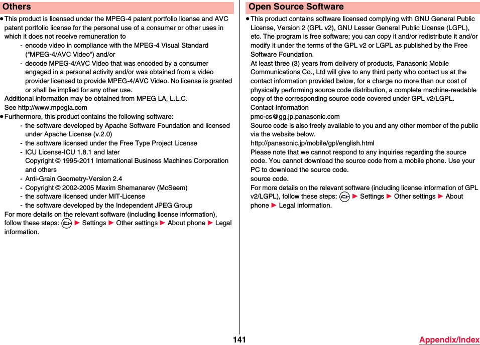 141 Appendix/Index≥This product is licensed under the MPEG-4 patent portfolio license and AVC patent portfolio license for the personal use of a consumer or other uses in which it does not receive remuneration to- encode video in compliance with the MPEG-4 Visual Standard (&quot;MPEG-4/AVC Video&quot;) and/or- decode MPEG-4/AVC Video that was encoded by a consumer engaged in a personal activity and/or was obtained from a video provider licensed to provide MPEG-4/AVC Video. No license is granted or shall be implied for any other use.Additional information may be obtained from MPEG LA, L.L.C.See http://www.mpegla.com≥Furthermore, this product contains the following software:- the software developed by Apache Software Foundation and licensed under Apache License (v.2.0)- the software licensed under the Free Type Project License- ICU License-ICU 1.8.1 and laterCopyright © 1995-2011 International Business Machines Corporation and others- Anti-Grain Geometry-Version 2.4- Copyright © 2002-2005 Maxim Shemanarev (McSeem)- the software licensed under MIT-License- the software developed by the Independent JPEG GroupFor more details on the relevant software (including license information), follow these steps: m 1 Settings 1 Other settings 1 About phone 1 Legal information.Others≥This product contains software licensed complying with GNU General Public License, Version 2 (GPL v2), GNU Lesser General Public License (LGPL), etc. The program is free software; you can copy it and/or redistribute it and/or modify it under the terms of the GPL v2 or LGPL as published by the Free Software Foundation.At least three (3) years from delivery of products, Panasonic Mobile Communications Co., Ltd will give to any third party who contact us at the contact information provided below, for a charge no more than our cost of physically performing source code distribution, a complete machine-readable copy of the corresponding source code covered under GPL v2/LGPL.Contact Informationpmc-cs@gg.jp.panasonic.comSource code is also freely available to you and any other member of the public via the website below.(http://panasonic.jp/mobile/gpl/english.html)Please note that we cannot respond to any inquiries regarding the source code. You cannot download the source code from a mobile phone. Use your PC to download the source code.source code.For more details on the relevant software (including license information of GPL v2/LGPL), follow these steps: m 1 Settings 1 Other settings 1 About phone 1 Legal information.Open Source Software