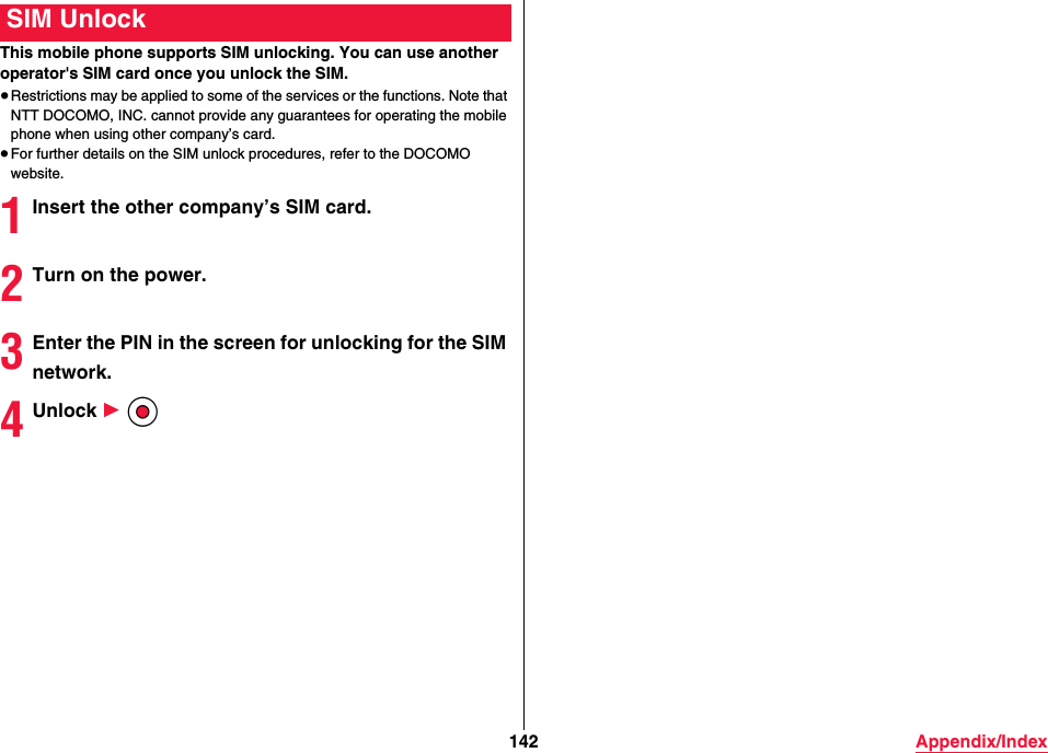 142 Appendix/IndexThis mobile phone supports SIM unlocking. You can use another operator&apos;s SIM card once you unlock the SIM.≥Restrictions may be applied to some of the services or the functions. Note that NTT DOCOMO, INC. cannot provide any guarantees for operating the mobile phone when using other company’s card.≥For further details on the SIM unlock procedures, refer to the DOCOMO website.1Insert the other company’s SIM card.2Turn on the power.3Enter the PIN in the screen for unlocking for the SIM network.4Unlock 1 OoSIM Unlock