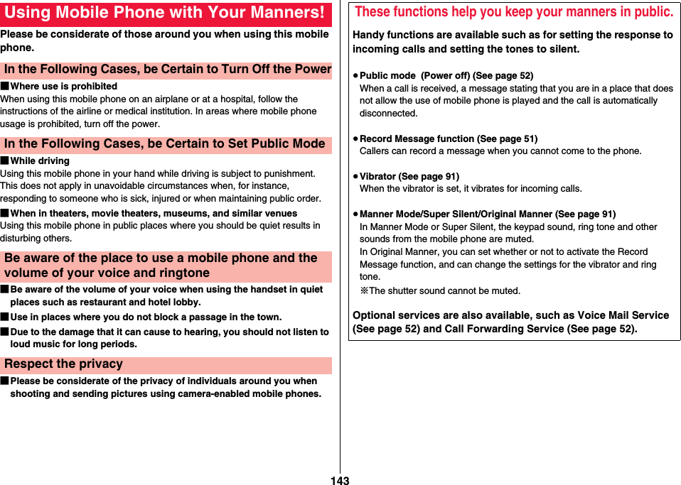 143Please be considerate of those around you when using this mobile phone.■Where use is prohibitedWhen using this mobile phone on an airplane or at a hospital, follow the instructions of the airline or medical institution. In areas where mobile phone usage is prohibited, turn off the power.■While drivingUsing this mobile phone in your hand while driving is subject to punishment. This does not apply in unavoidable circumstances when, for instance, responding to someone who is sick, injured or when maintaining public order.■When in theaters, movie theaters, museums, and similar venuesUsing this mobile phone in public places where you should be quiet results in disturbing others.■Be aware of the volume of your voice when using the handset in quiet places such as restaurant and hotel lobby.■Use in places where you do not block a passage in the town.■Due to the damage that it can cause to hearing, you should not listen to loud music for long periods.■Please be considerate of the privacy of individuals around you when shooting and sending pictures using camera-enabled mobile phones.Using Mobile Phone with Your Manners!In the Following Cases, be Certain to Turn Off the PowerIn the Following Cases, be Certain to Set Public ModeBe aware of the place to use a mobile phone and the volume of your voice and ringtoneRespect the privacyThese functions help you keep your manners in public.Handy functions are available such as for setting the response to incoming calls and setting the tones to silent.≥Public mode  (Power off) (See page 52)When a call is received, a message stating that you are in a place that does not allow the use of mobile phone is played and the call is automatically disconnected.≥Record Message function (See page 51)Callers can record a message when you cannot come to the phone.≥Vibrator (See page 91)When the vibrator is set, it vibrates for incoming calls.≥Manner Mode/Super Silent/Original Manner (See page 91)In Manner Mode or Super Silent, the keypad sound, ring tone and other sounds from the mobile phone are muted.In Original Manner, you can set whether or not to activate the Record Message function, and can change the settings for the vibrator and ring tone.※The shutter sound cannot be muted.Optional services are also available, such as Voice Mail Service (See page 52) and Call Forwarding Service (See page 52).
