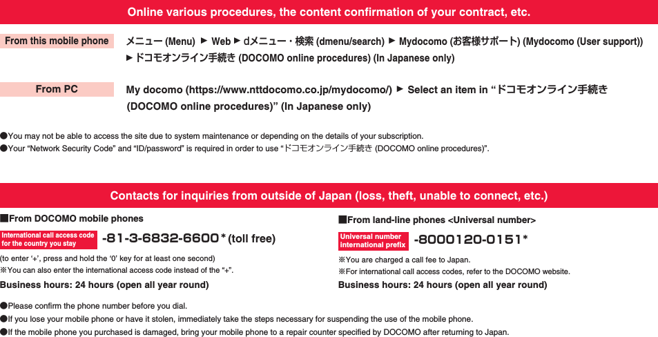 Online various procedures, the content confirmation of your contract, etc.メニュー (Menu)dメニュー・検索 (dmenu/search)WebMydocomo (お客様サポート) (Mydocomo (User support))ドコモオンライン手続き (DOCOMO online procedures) (In Japanese only)My docomo (https://www.nttdocomo.co.jp/mydocomo/)(DOCOMO online procedures)” (In Japanese only)Select an item in “ドコモオンライン手続き●You may not be able to access the site due to system maintenance or depending on the details of your subscription.●Your “Network Security Code” and “ID/password” is required in order to use “ドコモオンライン手続き (DOCOMO online procedures)”.From this mobile phoneFrom PC■From DOCOMO mobile phones -81-3-6832-6600 *(toll free)■From land-line phones &lt;Universal number&gt; -8000120-0151*International call access code for the country you stayUniversal number international prefixContacts for inquiries from outside of Japan (loss, theft, unable to connect, etc.)(to enter ‘+’, press and hold the ‘0’ key for at least one second)※You can also enter the international access code instead of the “+”.※You are charged a call fee to Japan.※For international call access codes, refer to the DOCOMO website.●If you lose your mobile phone or have it stolen, immediately take the steps necessary for suspending the use of the mobile phone.●Please confirm the phone number before you dial.●If the mobile phone you purchased is damaged, bring your mobile phone to a repair counter specified by DOCOMO after returning to Japan.Business hours: 24 hours (open all year round) Business hours: 24 hours (open all year round)