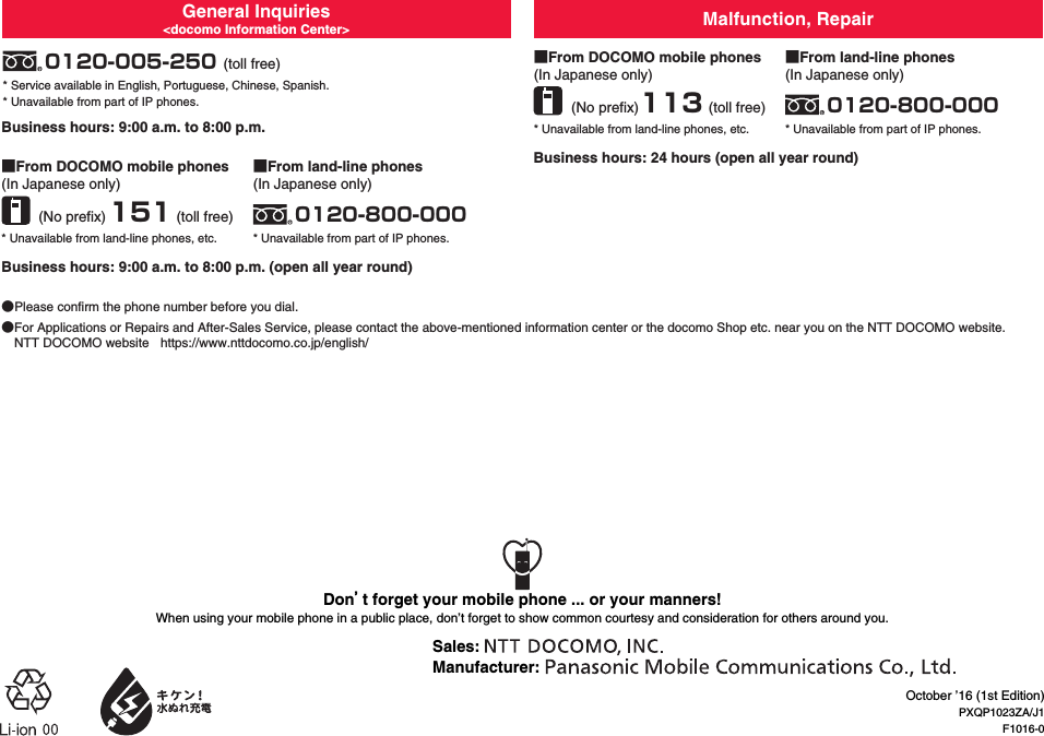 General Inquiries&lt;docomo Information Center&gt; Malfunction, Repair■From DOCOMO mobile phones(In Japanese only)(No prefix) 151 (toll free)(toll free)(No prefix) (toll free)* Unavailable from land-line phones, etc.■From land-line phones(In Japanese only)0120-800-000* Unavailable from part of IP phones.■From DOCOMO mobile phones(In Japanese only)113* Unavailable from land-line phones, etc.■From land-line phones(In Japanese only)0120-800-000* Unavailable from part of IP phones.Business hours: 9:00 a.m. to 8:00 p.m. (open all year round)Business hours: 9:00 a.m. to 8:00 p.m.Business hours: 24 hours (open all year round)●Please confirm the phone number before you dial.●For Applications or Repairs and After-Sales Service, please contact the above-mentioned information center or the docomo Shop etc. near you on the NTT DOCOMO website.NTT DOCOMO website  (https://www.nttdocomo.co.jp/english/)0120-005-250* Service available in English, Portuguese, Chinese, Spanish.* Unavailable from part of IP phones.October ’16 (1st Edition)PXQP1023ZA/J1F1016-0Don’t forget your mobile phone ... or your manners!When using your mobile phone in a public place, don’t forget to show common courtesy and consideration for others around you.Sales: Manufacturer: 