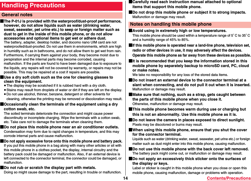 14 Contents/Precautions■The P-01J is provided with the waterproof/dust-proof performance, however, do not allow liquids such as water (drinking water, sweat, seawater, pet urine etc.) to seep or foreign matter such as dust to get in the inside of this mobile phone, or do not allow accessories and optional items to get wet or adhere dust.The battery, adapter, desktop holder, and docomo nano UIM card are not waterproofed/dust-proofed. Do not use them in environments, which are high in humidity such as in bathrooms, and do not allow them to get wet from rain. Furthermore, if carrying them against your body, they become moist due to perspiration and the internal parts may become corroded, causing malfunction. If the parts are found to have been damaged due to exposure to the liquids, any repairs will not be covered by warranty, or repairs may not be possible. This may be repaired at a cost if repairs are possible.■Use a dry soft cloth such as the one for cleaning glasses to clean the equipment.≥The display may be scratched if it is rubbed hard with a dry cloth.≥Stains may result from droplets of water or dirt if they are left on the display.≥Do not use alcohol, thinner, benzene, detergent or other solvents for cleaning, otherwise the printing may be removed or discoloration may result.■Occasionally clean the terminals of the equipment using a dry cotton swab, etc.The soiled terminals deteriorate the connection and might cause power discontinuity or incomplete charging. Wipe the terminals with a cotton swab, etc. Take care not to damage the terminals when cleaning them.■Do not place this mobile phone near an air conditioner outlets.Condensation may form due to rapid changes in temperature, and this may corrode internal parts and cause malfunction.■Do not apply excessive force onto this mobile phone and battery pack.If you put this mobile phone in a bag along with many other articles or sit with this mobile phone in a clothes pocket, the display, internal circuitry and the battery pack could be damaged or malfunction. Also, if an external device is left connected to the connector terminal, the connector could be damaged, or malfunction.■Do not rub or scratch the display part with metals.Doing so might cause damage to the part, resulting in trouble or malfunction.Handling PrecautionsGeneral notes■Carefully read each instruction manual attached to optional items that support this mobile phone.■Do not drop this mobile phone or subject it to strong impacts.Malfunction or damage may result.■Avoid using in extremely high or low temperatures.This mobile phone should be used within a temperature range of 5°C to 35°C and a humidity range of 45% to 85%.■If this mobile phone is operated near a land-line phone, television set, radio or other devices in use, it may adversely affect the devices. Operate this mobile phone as far away from these devices as possible.■It is recommended that you keep the information stored in this mobile phone by separately backup to microSD card, PC, cloud or make notes.We take no responsibility for any loss of the stored data items.■Do not insert an external device to the connector terminal at a slant when connecting, and do not pull it out when it is inserted.Malfunction or damage may result.■Make sure that nothing, such as a strap, gets caught between the parts of this mobile phone when you close it.Otherwise, malfunction or damage may result.■This mobile phone becomes warm during use or charging but this is not an abnormality. Use this mobile phone as it is.■Do not leave the camera in places exposed to direct sunlight.Pixels may be discolored or burns may result.■When using this mobile phone, ensure that you shut the cover for the connector terminal.Liquids such as water (drinking water, sweat, seawater, pet urine etc.) or foreign matter such as dust might enter into this mobile phone, causing malfunction.■Do not use this mobile phone with the back cover left removed.The battery pack might come out, or malfunction or damage may result.■Do not apply an excessively thick sticker onto the surfaces of the display or keys.Label or sticker is caught in this mobile phone when you close or open this mobile phone, causing malfunction, damage or problems with operation.Notes on handling this mobile phone