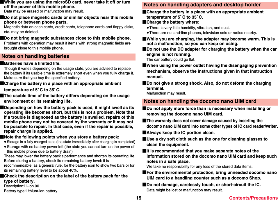 15 Contents/Precautions■While you are using the microSD card, never take it off or turn off the power of this mobile phone.Data may be erased or malfunction may result.■Do not place magnetic cards or similar objects near this mobile phone or between phone parts.Magnetic data on cash cards, credit cards, telephone cards and floppy disks, etc. may be deleted.■Do not bring magnetic substances close to this mobile phone.Problems with operation may result if items with strong magnetic fields are brought close to this mobile phone.■Batteries have a limited life.Though it varies depending on the usage state, you are advised to replace the battery if its usable time is extremely short even when you fully charge it. Make sure that you buy the specified battery.■Charge the battery in a place with an appropriate ambient temperature of 5°C to 35°C.■The usable time of the battery differs depending on the usage environment or its remaining life.■Depending on how the battery pack is used, it might swell as its operating life becomes short, but this is not a problem. Note that if a trouble is diagnosed as the battery is swelled, repairs of this mobile phone may not be covered by the warranty or it may not be possible to repair. In that case, even if the repair is possible, repair charge is applied.■Note the following points when you store a battery pack:≥Storage in a fully charged state (the state immediately after charging is completed)≥Storage with no battery power left (the state you cannot turn on the power of this mobile phone due to battery drain)These may lower the battery pack’s performance and shorten its operating life.Before storing a battery, check its remaining battery level: it is recommendable, as a general rule, for the battery icon to show two bars or for its remaining battery level to be about 40%.■Check the description on the label of the battery pack for the type of battery.Description:Li-ion 00Battery type:Lithium-ion batteryNotes on handling batteries■Charge the battery in a place with an appropriate ambient temperature of 5°C to 35°C.■Charge the battery where:≥There is very little humidity, vibration, and dust.≥There are no land-line phones, television sets or radios nearby.■While you are charging, the adapter may become warm. This is not a malfunction, so you can keep on using.■Do not use the DC adapter for charging the battery when the car engine is not running.The car battery could go flat.■When using the power outlet having the disengaging prevention mechanism, observe the instructions given in that instruction manual.■Do not give a strong shock. Also, do not deform the charging terminal.Malfunction may result.■Do not apply more force than is necessary when installing or removing the docomo nano UIM card.■The warranty does not cover damage caused by inserting the docomo nano UIM card into some other types of IC card reader/writer.■Always keep the IC portion clean.■Use a dry soft cloth such as the one for cleaning glasses to clean the equipment.■It is recommended that you make separate notes of the information stored on the docomo nano UIM card and keep such notes in a safe place.We take no responsibility for any loss of the stored data items.■For the environmental protection, bring unneeded docomo nano UIM card to a handling counter such as a docomo Shop.■Do not damage, carelessly touch, or short-circuit the IC.Data might be lost or malfunction may result.Notes on handling adapters and desktop holderNotes on handling the docomo nano UIM card