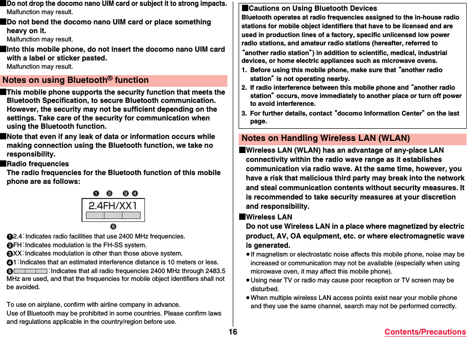 16 Contents/Precautions■Do not drop the docomo nano UIM card or subject it to strong impacts.Malfunction may result.■Do not bend the docomo nano UIM card or place something heavy on it.Malfunction may result.■Into this mobile phone, do not insert the docomo nano UIM card with a label or sticker pasted.Malfunction may result.■This mobile phone supports the security function that meets the Bluetooth Specification, to secure Bluetooth communication. However, the security may not be sufficient depending on the settings. Take care of the security for communication when using the Bluetooth function.■Note that even if any leak of data or information occurs while making connection using the Bluetooth function, we take no responsibility.■Radio frequenciesThe radio frequencies for the Bluetooth function of this mobile phone are as follows:12.4：Indicates radio facilities that use 2400 MHz frequencies.2FH：Indicates modulation is the FH-SS system.3XX：Indicates modulation is other than those above system.41：Indicates that an estimated interference distance is 10 meters or less.5：Indicates that all radio frequencies 2400 MHz through 2483.5 MHz are used, and that the frequencies for mobile object identifiers shall not be avoided. To use on airplane, confirm with airline company in advance.Use of Bluetooth may be prohibited in some countries. Please confirm laws and regulations applicable in the country/region before use.Notes on using Bluetooth® function2.4FH/XX1 ■Wireless LAN (WLAN) has an advantage of any-place LAN connectivity within the radio wave range as it establishes communication via radio wave. At the same time, however, you have a risk that malicious third party may break into the network and steal communication contents without security measures. It is recommended to take security measures at your discretion and responsibility.■Wireless LANDo not use Wireless LAN in a place where magnetized by electric product, AV, OA equipment, etc. or where electromagnetic wave is generated.≥If magnetism or electrostatic noise affects this mobile phone, noise may be increased or communication may not be available (especially when using microwave oven, it may affect this mobile phone).≥Using near TV or radio may cause poor reception or TV screen may be disturbed.≥When multiple wireless LAN access points exist near your mobile phone and they use the same channel, search may not be performed correctly.■Cautions on Using Bluetooth DevicesBluetooth operates at radio frequencies assigned to the in-house radio stations for mobile object identifiers that have to be licensed and are used in production lines of a factory, specific unlicensed low power radio stations, and amateur radio stations (hereafter, referred to “another radio station”) in addition to scientific, medical, industrial devices, or home electric appliances such as microwave ovens.1. Before using this mobile phone, make sure that “another radio station” is not operating nearby.2. If radio interference between this mobile phone and “another radio station” occurs, move immediately to another place or turn off power to avoid interference.3. For further details, contact “docomo Information Center” on the last page.Notes on Handling Wireless LAN (WLAN)