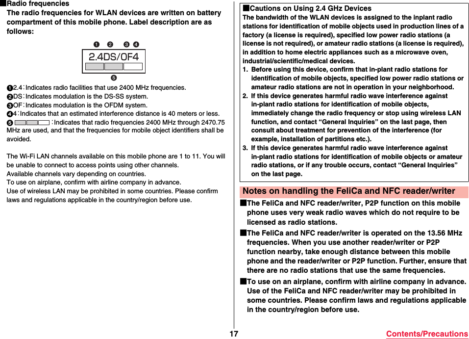 17 Contents/Precautions■Radio frequenciesThe radio frequencies for WLAN devices are written on battery compartment of this mobile phone. Label description are as follows:12.4：Indicates radio facilities that use 2400 MHz frequencies.2DS：Indicates modulation is the DS-SS system.3OF：Indicates modulation is the OFDM system.44：Indicates that an estimated interference distance is 40 meters or less.5：Indicates that radio frequencies 2400 MHz through 2470.75 MHz are used, and that the frequencies for mobile object identifiers shall be avoided.The Wi-Fi LAN channels available on this mobile phone are 1 to 11. You will be unable to connect to access points using other channels.Available channels vary depending on countries.To use on airplane, confirm with airline company in advance.Use of wireless LAN may be prohibited in some countries. Please confirm laws and regulations applicable in the country/region before use.2.4DS/OF4 ■The FeliCa and NFC reader/writer, P2P function on this mobile phone uses very weak radio waves which do not require to be licensed as radio stations.■The FeliCa and NFC reader/writer is operated on the 13.56 MHz frequencies. When you use another reader/writer or P2P function nearby, take enough distance between this mobile phone and the reader/writer or P2P function. Further, ensure that there are no radio stations that use the same frequencies.■To use on an airplane, confirm with airline company in advance. Use of the FeliCa and NFC reader/writer may be prohibited in some countries. Please confirm laws and regulations applicable in the country/region before use.■Cautions on Using 2.4 GHz DevicesThe bandwidth of the WLAN devices is assigned to the inplant radio stations for identification of mobile objects used in production lines of a factory (a license is required), specified low power radio stations (a license is not required), or amateur radio stations (a license is required), in addition to home electric appliances such as a microwave oven, industrial/scientific/medical devices.1. Before using this device, confirm that in-plant radio stations for identification of mobile objects, specified low power radio stations or amateur radio stations are not in operation in your neighborhood.2. If this device generates harmful radio wave interference against in-plant radio stations for identification of mobile objects, immediately change the radio frequency or stop using wireless LAN function, and contact “General Inquiries” on the last page, then consult about treatment for prevention of the interference (for example, installation of partitions etc.).3. If this device generates harmful radio wave interference against in-plant radio stations for identification of mobile objects or amateur radio stations, or if any trouble occurs, contact “General Inquiries” on the last page.Notes on handling the FeliCa and NFC reader/writer