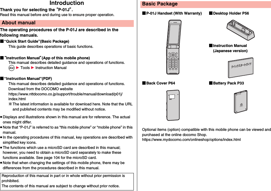 IntroductionThank you for selecting the “P-01J”.Read this manual before and during use to ensure proper operation.The operating procedures of the P-01J are described in the following manuals.■“Quick Start Guide”(Basic Package)This guide describes operations of basic functions.■“Instruction Manual”(App of this mobile phone)This manual describes detailed guidance and operations of functions.m 1 Tools 1 Instruction Manual■“Instruction Manual”(PDF)This manual describes detailed guidance and operations of functions.Download from the DOCOMO website(https://www.nttdocomo.co.jp/support/trouble/manual/download/p01j/index.html)※The latest information is available for download here. Note that the URL and published contents may be modified without notice.≥Displays and illustrations shown in this manual are for reference. The actual ones might differ.≥Note that “P-01J” is referred to as “this mobile phone” or “mobile phone” in this manual.≥In the operating procedures of this manual, key operations are described with simplified key icons.≥The functions which use a microSD card are described in this manual; however, you need to obtain a microSD card separately to make these functions available. See page 104 for the microSD card.≥Note that when changing the settings of this mobile phone, there may be differences from the procedures described in this manual.About manualReproduction of this manual in part or in whole without prior permission is prohibited.The contents of this manual are subject to change without prior notice.Basic Package■P-01J Handset (With Warranty) ■Desktop Holder P56■Instruction Manual (Japanese version)■Back Cover P64 ■Battery Pack P33Optional items (option) compatible with this mobile phone can be viewed and purchased at the online docomo Shop.(https://www.mydocomo.com/onlineshop/options/index.html)