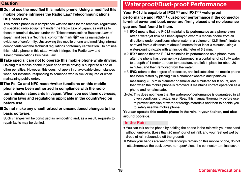 18 Contents/Precautions■Do not use the modified this mobile phone. Using a modified this mobile phone infringes the Radio Law/ Telecommunications Business Law.This mobile phone is in compliance with the rules for the technical regulations of specified radio equipment under the Radio Law of Japan, as well as to those of terminal devices under the Telecommunications Business Law of Japan, and bears a “technical conformity mark  ” on its nameplate as evidence of conformity. Unscrewing this mobile phone and modifying internal components void the technical regulations conformity certification. Do not use this mobile phone in this state, which infringes the Radio Law and Telecommunications Business Law.■Take special care not to operate this mobile phone while driving.Holding this mobile phone in your hand while driving is subject to a fine or other penalties. However, this does not apply in unavoidable circumstances when, for instance, responding to someone who is sick or injured or when maintaining public order.■The FeliCa and NFC reader/writer functions on this mobile phone have been authorized in compliance with the radio transmission standards in Japan. When you use them overseas, confirm laws and regulations applicable in the country/region before use.■Do not make any unauthorized or unsanctioned changes to the basic software.Such changes will be construed as remodeling and, as a result, requests to repair faults may be denied.CautionYour P-01J is capable of IPX5※1 and IPX7※2 waterproof performance and IP5X※3 dust-proof performance if the connector terminal cover and back cover are firmly closed and no clearance gap and float found in them.※1 IPX5 means that the P-01J maintains its performance as a phone even after a water jet flow has been sprayed over this mobile phone from all directions under conditions where water in a volume of 12.5 liters/minute is sprayed from a distance of about 3 meters for at least 3 minutes using a water-pouring nozzle with an inside diameter of 6.3 mm.※2 IPX7 means that the P-01J maintains its performance as a phone even after the phone has been gently submerged in a container of still city water to a depth of 1 meter at room temperature, and left in place for about 30 minutes, and then removed from the water.※3 IP5X refers to the degree of protection, and indicates that the mobile phone has been tested by placing it in a chamber wherein dust particles measuring 75 μm in diameter or smaller are circulated for 8 hours, and then when the mobile phone is removed, it maintains correct operation as a phone and remains safe.（Note）This does not mean that the waterproof performance is guaranteed in all given conditions of actual use. Read this manual thoroughly before use to prevent invasion of water or foreign materials and then to enable you to safely use this mobile phone.You can operate this mobile phone in the rain, in your kitchen, and also around poolside.≥You can talk on the phone by holding the phone in the rain with your wet hand without umbrella. (Less than 20 mm/hour of rainfall, and your feet get wet by drops of rain rebounded off the ground)※When your hands are wet or water drops remain on this mobile phone, do not attach/remove the back cover, nor open/ close the connector terminal cover.Waterproof/Dust-proof PerformanceIn the Rain
