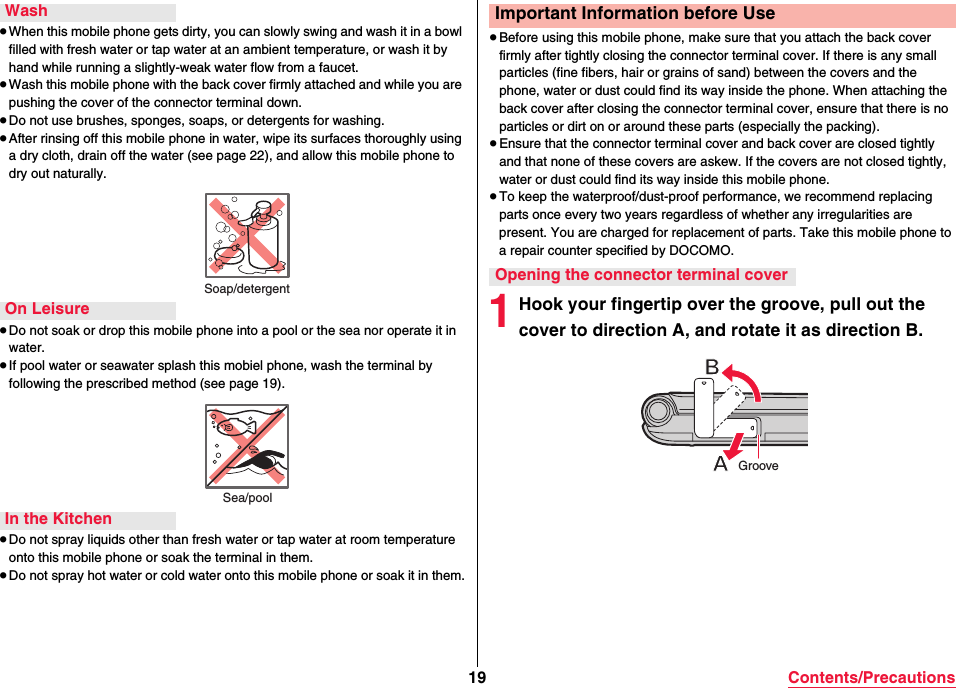 19 Contents/Precautions≥When this mobile phone gets dirty, you can slowly swing and wash it in a bowl filled with fresh water or tap water at an ambient temperature, or wash it by hand while running a slightly-weak water flow from a faucet.≥Wash this mobile phone with the back cover firmly attached and while you are pushing the cover of the connector terminal down.≥Do not use brushes, sponges, soaps, or detergents for washing.≥After rinsing off this mobile phone in water, wipe its surfaces thoroughly using a dry cloth, drain off the water (see page 22), and allow this mobile phone to dry out naturally.≥Do not soak or drop this mobile phone into a pool or the sea nor operate it in water.≥If pool water or seawater splash this mobiel phone, wash the terminal by following the prescribed method (see page 19).≥Do not spray liquids other than fresh water or tap water at room temperature onto this mobile phone or soak the terminal in them.≥Do not spray hot water or cold water onto this mobile phone or soak it in them.WashSoap/detergentOn LeisureSea/poolIn the Kitchen≥Before using this mobile phone, make sure that you attach the back cover firmly after tightly closing the connector terminal cover. If there is any small particles (fine fibers, hair or grains of sand) between the covers and the phone, water or dust could find its way inside the phone. When attaching the back cover after closing the connector terminal cover, ensure that there is no particles or dirt on or around these parts (especially the packing).≥Ensure that the connector terminal cover and back cover are closed tightly and that none of these covers are askew. If the covers are not closed tightly, water or dust could find its way inside this mobile phone.≥To keep the waterproof/dust-proof performance, we recommend replacing parts once every two years regardless of whether any irregularities are present. You are charged for replacement of parts. Take this mobile phone to a repair counter specified by DOCOMO.1Hook your fingertip over the groove, pull out the cover to direction A, and rotate it as direction B.Important Information before UseOpening the connector terminal coverGroove