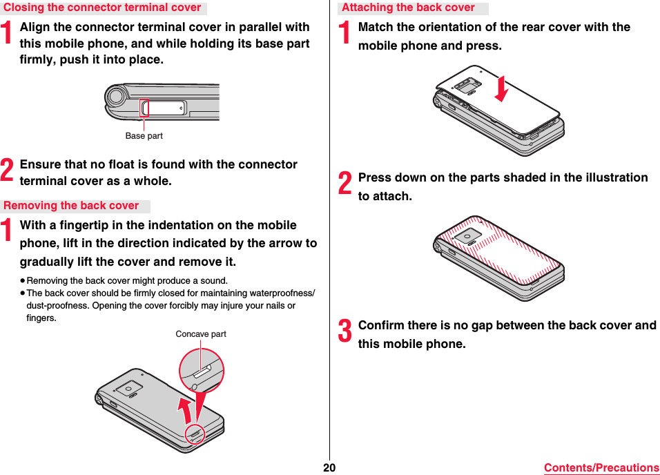 20 Contents/Precautions1Align the connector terminal cover in parallel with this mobile phone, and while holding its base part firmly, push it into place.2Ensure that no float is found with the connector terminal cover as a whole.1With a fingertip in the indentation on the mobile phone, lift in the direction indicated by the arrow to gradually lift the cover and remove it.≥Removing the back cover might produce a sound.≥The back cover should be firmly closed for maintaining waterproofness/dust-proofness. Opening the cover forcibly may injure your nails or fingers.Closing the connector terminal coverBase partRemoving the back coverConcave part1Match the orientation of the rear cover with the mobile phone and press.2Press down on the parts shaded in the illustration to attach.3Confirm there is no gap between the back cover and this mobile phone.Attaching the back cover