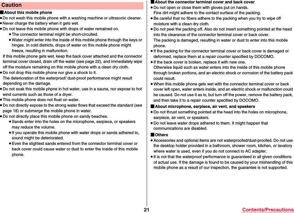 21 Contents/Precautions■About this mobile phone≥Do not wash this mobile phone with a washing machine or ultrasonic cleaner.≥Never charge the battery when it gets wet.≥Do not leave this mobile phone with drops of water remained on.≥The connector terminal might be short-circuited.≥Water might enter into the inside of this mobile phone through the keys or hinges. In cold districts, drops of water on this mobile phone might freeze, resulting in malfunction.If this mobile phone gets wet, keep the back cover attached and the connector terminal cover closed, drain off the water (see page 22), and immediately wipe off the moisture remaining on this mobile phone with a clean dry cloth.≥Do not drop this mobile phone nor give a shock to it.The deterioration of the waterproof/ dust-proof performance might result depending on the damage.≥Do not soak this mobile phpne in hot water, use in a sauna, nor expose to hot wind currents such as those of a dryer.≥This mobile phone does not float on water.≥Do not directly expose to the strong water flows that exceed the standard (see page 18) or submerge the mobile phone in water.≥Do not directly place this mobile phone on sandy beaches.≥Sands enter into the holes on the microphone, earpiece, or speakers may reduce the volume.≥If you operate this mobile phone with water drops or sands adhered to, sound might be deteriorated.≥Even the slightest sands entered from the connector terminal cover or back cover could cause water or dust to enter the inside of this mobile phone.Caution ■About the connector terminal cover and back cover≥Do not open or close them with gloves put on hands.Fine dirt might adhere to the contact surface of the packing.≥Be careful that no fibers adhere to the packing when you try to wipe off moisture with a clean dry cloth.≥Do not peel the packing off. Also do not insert something pointed at the head into the clearance of the connector terminal cover or back cover.The packing is damaged, resulting in water or dust to enter into this mobile phone.≥If the packing for the connector terminal cover or back cover is damaged or deformed, replace them at a repair counter specified by DOCOMO.≥If the back cover is broken, replace it with new one.Otherwise liquid such as water enters into the inside of this mobile phone through broken portions, and an electric shock or corrosion of the battery pack could result.≥When this mobile phone gets wet with the connector terminal cover or back cover left open, water enters inside, and an electric shock or malfunction could be caused. Do not use it as is, but turn off the power, remove the battery pack, and then take it to a repair counter specified by DOCOMO.■About microphone, earpiece, air vent, and speakers≥Do not thrust something pointed at the head into the holes on microphone, earpiece, air vent, or speakers.≥Do not leave water drops adhered to them. It might happen that communications are disabled.■Others≥Accessories and optional items are not waterproofed/dust-proofed. Do not use the desktop holder provided in a bathroom, shower room, kitchen, or lavatory where water is used, even if you do not connect to AC adapter.≥It is not that the waterproof performance is guaranteed in all given conditions of actual use. If the damage is found to be caused by your mishandling of this mobile phone as a result of our inspection, the guarantee is not supported.