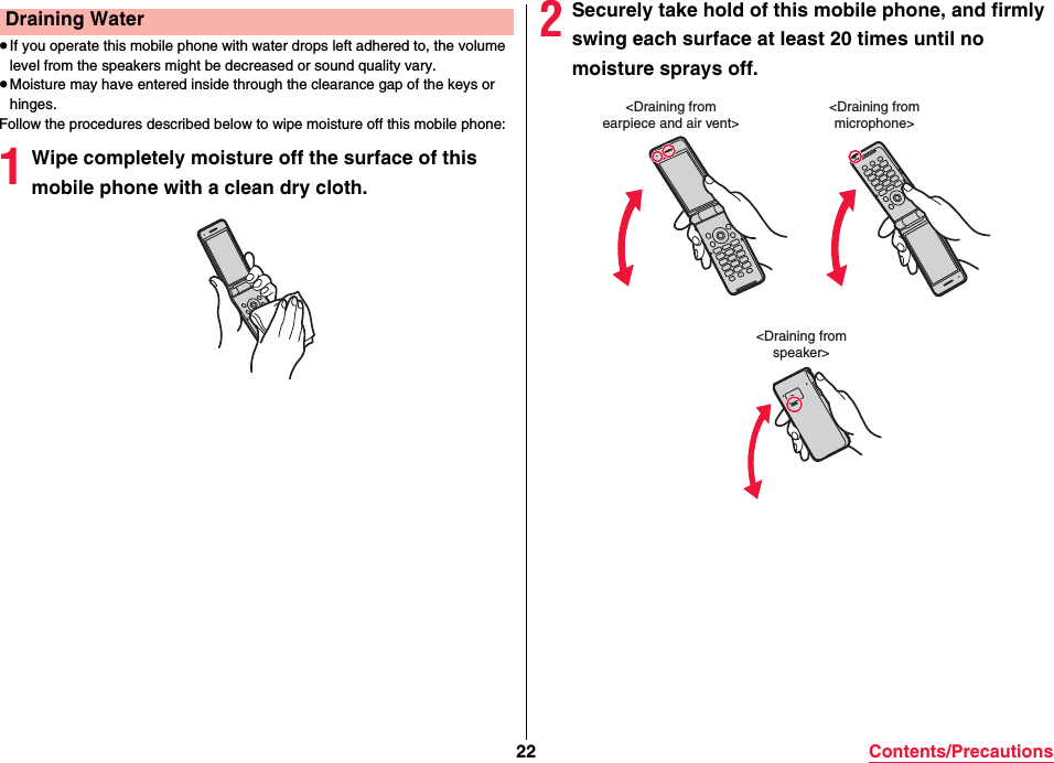 22 Contents/Precautions≥If you operate this mobile phone with water drops left adhered to, the volume level from the speakers might be decreased or sound quality vary.≥Moisture may have entered inside through the clearance gap of the keys or hinges.Follow the procedures described below to wipe moisture off this mobile phone:1Wipe completely moisture off the surface of this mobile phone with a clean dry cloth.Draining Water 2Securely take hold of this mobile phone, and firmly swing each surface at least 20 times until no moisture sprays off.&lt;Draining fromearpiece and air vent&gt;&lt;Draining frommicrophone&gt;&lt;Draining fromspeaker&gt;