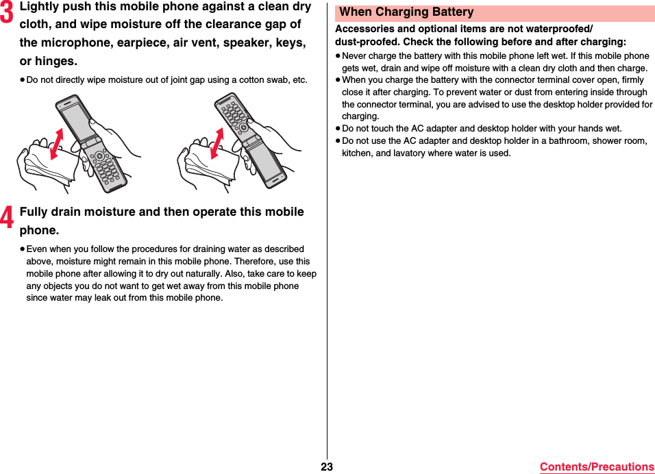 23 Contents/Precautions3Lightly push this mobile phone against a clean dry cloth, and wipe moisture off the clearance gap of the microphone, earpiece, air vent, speaker, keys, or hinges.≥Do not directly wipe moisture out of joint gap using a cotton swab, etc.4Fully drain moisture and then operate this mobile phone.≥Even when you follow the procedures for draining water as described above, moisture might remain in this mobile phone. Therefore, use this mobile phone after allowing it to dry out naturally. Also, take care to keep any objects you do not want to get wet away from this mobile phone since water may leak out from this mobile phone.Accessories and optional items are not waterproofed/dust-proofed. Check the following before and after charging:≥Never charge the battery with this mobile phone left wet. If this mobile phone gets wet, drain and wipe off moisture with a clean dry cloth and then charge.≥When you charge the battery with the connector terminal cover open, firmly close it after charging. To prevent water or dust from entering inside through the connector terminal, you are advised to use the desktop holder provided for charging.≥Do not touch the AC adapter and desktop holder with your hands wet.≥Do not use the AC adapter and desktop holder in a bathroom, shower room, kitchen, and lavatory where water is used.When Charging Battery