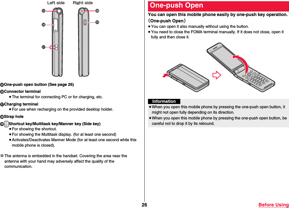 26 Before UsingIOne-push open button (See page 26)JConnector terminal≥The terminal for connecting PC or for charging, etc.KCharging terminal≥For use when recharging on the provided desktop holder.LStrap holeMxShortcut key/Multitask key/Manner key (Side key)≥For showing the shortcut.≥For showing the Multitask display. (for at least one second)≥Activates/Deactivates Manner Mode (for at least one second while this mobile phone is closed).※The antenna is embedded in the handset. Covering the area near the antenna with your hand may adversely affect the quality of the communication.Left side Right sideYou can open this mobile phone easily by one-push key operation. （One-push Open）≥You can open it also manually without using the button.≥You need to close the FOMA terminal manually. If it does not close, open it fully and then close it.One-push OpenInformation≥When you open this mobile phone by pressing the one-push open button, it might not open fully depending on its direction.≥When you open this mobile phone by pressing the one-push open button, be careful not to drop it by its rebound.