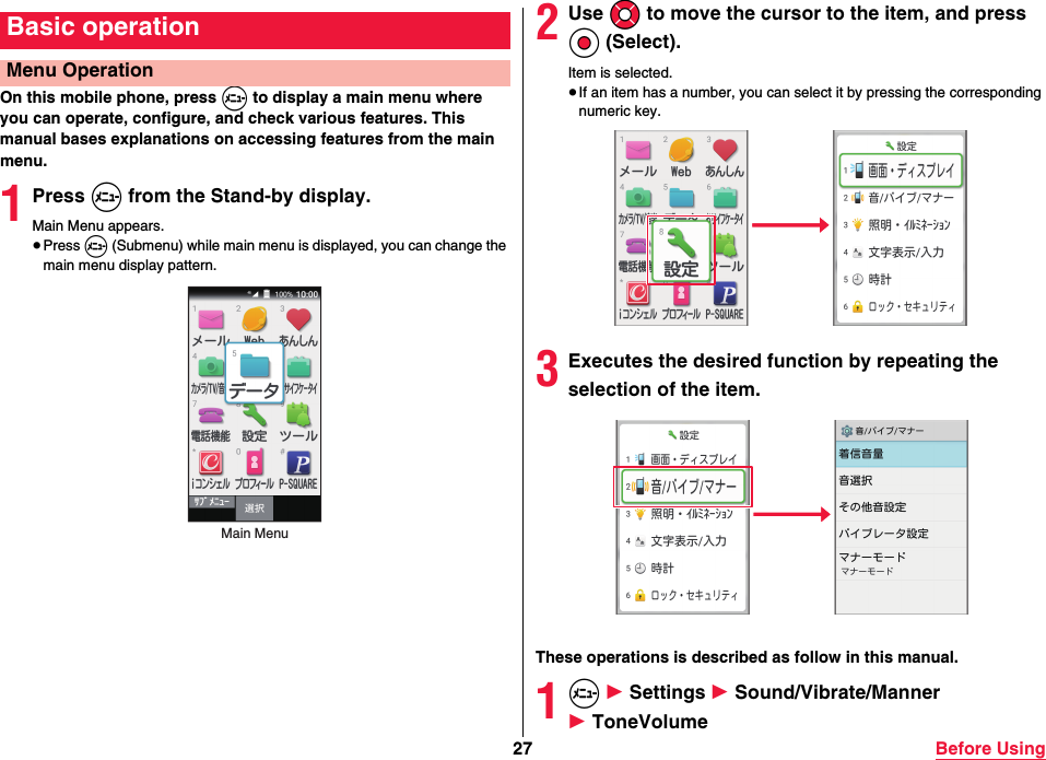 27 Before UsingOn this mobile phone, press m to display a main menu where you can operate, configure, and check various features. This manual bases explanations on accessing features from the main menu.1Press m from the Stand-by display.Main Menu appears.≥Press m (Submenu) while main menu is displayed, you can change the main menu display pattern.Basic operationMenu OperationMain Menu2Use Mo to move the cursor to the item, and press Oo (Select).Item is selected.≥If an item has a number, you can select it by pressing the corresponding numeric key.3Executes the desired function by repeating the selection of the item.These operations is described as follow in this manual.1m 1 Settings 1 Sound/Vibrate/Manner 1 ToneVolume