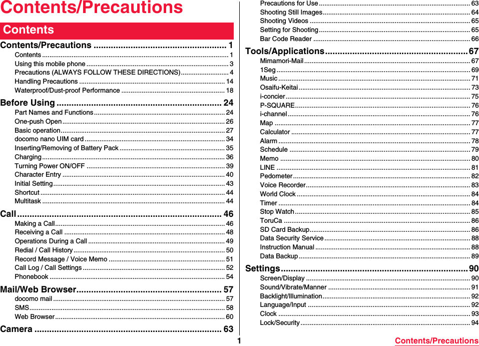 1Contents/PrecautionsContents/PrecautionsContents/Precautions ...................................................... 1Contents ..................................................................................................... 1Using this mobile phone ............................................................................. 3Precautions (ALWAYS FOLLOW THESE DIRECTIONS).......................... 4Handling Precautions ............................................................................... 14Waterproof/Dust-proof Performance ........................................................ 18Before Using ................................................................... 24Part Names and Functions....................................................................... 24One-push Open........................................................................................ 26Basic operation......................................................................................... 27docomo nano UIM card ............................................................................ 34Inserting/Removing of Battery Pack ......................................................... 35Charging................................................................................................... 36Turning Power ON/OFF ........................................................................... 39Character Entry ........................................................................................ 40Initial Setting ............................................................................................. 43Shortcut .................................................................................................... 44Multitask ................................................................................................... 44Call ................................................................................... 46Making a Call............................................................................................ 46Receiving a Call ....................................................................................... 48Operations During a Call .......................................................................... 49Redial / Call History .................................................................................. 50Record Message / Voice Memo ............................................................... 51Call Log / Call Settings ............................................................................. 52Phonebook ............................................................................................... 54Mail/Web Browser........................................................... 57docomo mail ............................................................................................. 57SMS.......................................................................................................... 58Web Browser ............................................................................................ 60Camera ............................................................................ 63ContentsPrecautions for Use .................................................................................. 63Shooting Still Images................................................................................ 64Shooting Videos ....................................................................................... 65Setting for Shooting.................................................................................. 65Bar Code Reader ..................................................................................... 66Tools/Applications.......................................................... 67Mimamori-Mail .......................................................................................... 671Seg ......................................................................................................... 69Music ........................................................................................................ 71Osaifu-Keitai ............................................................................................. 73i-concier.................................................................................................... 75P-SQUARE............................................................................................... 76i-channel................................................................................................... 76Map .......................................................................................................... 77Calculator ................................................................................................. 77Alarm ........................................................................................................ 78Schedule .................................................................................................. 79Memo ....................................................................................................... 80LINE ......................................................................................................... 81Pedometer ................................................................................................ 82Voice Recorder......................................................................................... 83World Clock .............................................................................................. 84Timer ........................................................................................................ 84Stop Watch ............................................................................................... 85ToruCa ..................................................................................................... 86SD Card Backup....................................................................................... 86Data Security Service............................................................................... 88Instruction Manual .................................................................................... 88Data Backup ............................................................................................. 89Settings............................................................................ 90Screen/Display ......................................................................................... 90Sound/Vibrate/Manner ............................................................................. 91Backlight/Illumination................................................................................ 92Language/Input ........................................................................................ 92Clock ........................................................................................................ 93Lock/Security ............................................................................................ 94