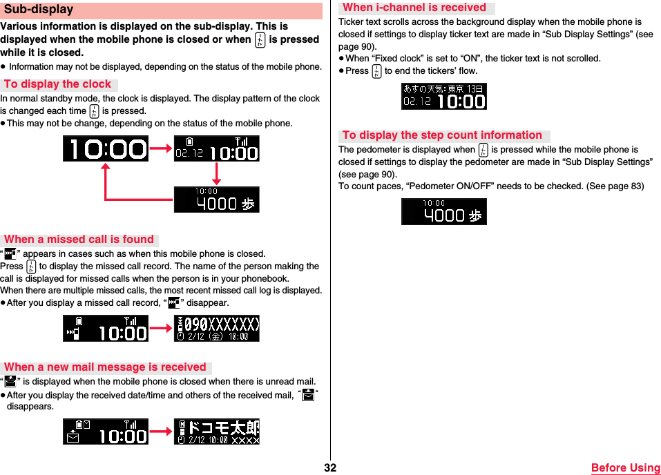 32 Before UsingVarious information is displayed on the sub-display. This is displayed when the mobile phone is closed or when x is pressed while it is closed.≥ Information may not be displayed, depending on the status of the mobile phone.In normal standby mode, the clock is displayed. The display pattern of the clock is changed each time x is pressed.≥This may not be change, depending on the status of the mobile phone.“ ” appears in cases such as when this mobile phone is closed.Press x to display the missed call record. The name of the person making the call is displayed for missed calls when the person is in your phonebook.When there are multiple missed calls, the most recent missed call log is displayed.≥After you display a missed call record, “ ” disappear.“ ” is displayed when the mobile phone is closed when there is unread mail.≥After you display the received date/time and others of the received mail, “” disappears.Sub-displayTo display the clockWhen a missed call is foundWhen a new mail message is receivedTicker text scrolls across the background display when the mobile phone is closed if settings to display ticker text are made in “Sub Display Settings” (see page 90).≥When “Fixed clock” is set to “ON”, the ticker text is not scrolled.≥Press x to end the tickers’ flow.The pedometer is displayed when x is pressed while the mobile phone is closed if settings to display the pedometer are made in “Sub Display Settings” (see page 90).To count paces, “Pedometer ON/OFF” needs to be checked. (See page 83)When i-channel is receivedTo display the step count information