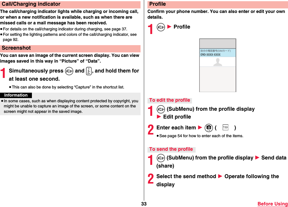 33 Before UsingThe call/charging indicator lights while charging or incoming call, or when a new notification is available, such as when there are missed calls or a mail message has been received.≥For details on the call/charging indicator during charging, see page 37.≥For setting the lighting patterns and colors of the call/charging indicator, see page 92.You can save an image of the current screen display. You can view images saved in this way in “Picture” of “Data”.1Simultaneously press m and x, and hold them for at least one second.≥This can also be done by selecting “Capture” in the shortcut list.Call/Charging indicatorScreenshotInformation≥In some cases, such as when displaying content protected by copyright, you might be unable to capture an image of the screen, or some content on the screen might not appear in the saved image.Confirm your phone number. You can also enter or edit your own details.1m 1 Profile1m (SubMenu) from the profile display 1 Edit profile2Enter each item 1 c ()≥See page 54 for how to enter each of the items.1m (SubMenu) from the profile display 1 Send data (share)2Select the send method 1 Operate following the displayProfileTo edit the profileTo send the profile