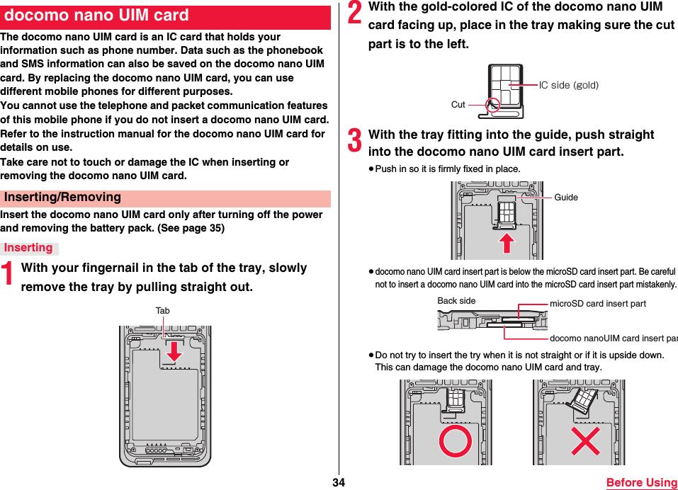 34 Before UsingThe docomo nano UIM card is an IC card that holds your information such as phone number. Data such as the phonebook and SMS information can also be saved on the docomo nano UIM card. By replacing the docomo nano UIM card, you can use different mobile phones for different purposes.You cannot use the telephone and packet communication features of this mobile phone if you do not insert a docomo nano UIM card.Refer to the instruction manual for the docomo nano UIM card for details on use.Take care not to touch or damage the IC when inserting or removing the docomo nano UIM card.Insert the docomo nano UIM card only after turning off the power and removing the battery pack. (See page 35)1With your fingernail in the tab of the tray, slowly remove the tray by pulling straight out.docomo nano UIM cardInserting/RemovingInsertingTab2With the gold-colored IC of the docomo nano UIM card facing up, place in the tray making sure the cut part is to the left.3With the tray fitting into the guide, push straight into the docomo nano UIM card insert part.≥Push in so it is firmly fixed in place.≥docomo nano UIM card insert part is below the microSD card insert part. Be careful not to insert a docomo nano UIM card into the microSD card insert part mistakenly.≥Do not try to insert the try when it is not straight or if it is upside down. This can damage the docomo nano UIM card and tray.IC side (gold)CutGuideBack side microSD card insert partdocomo nanoUIM card insert par