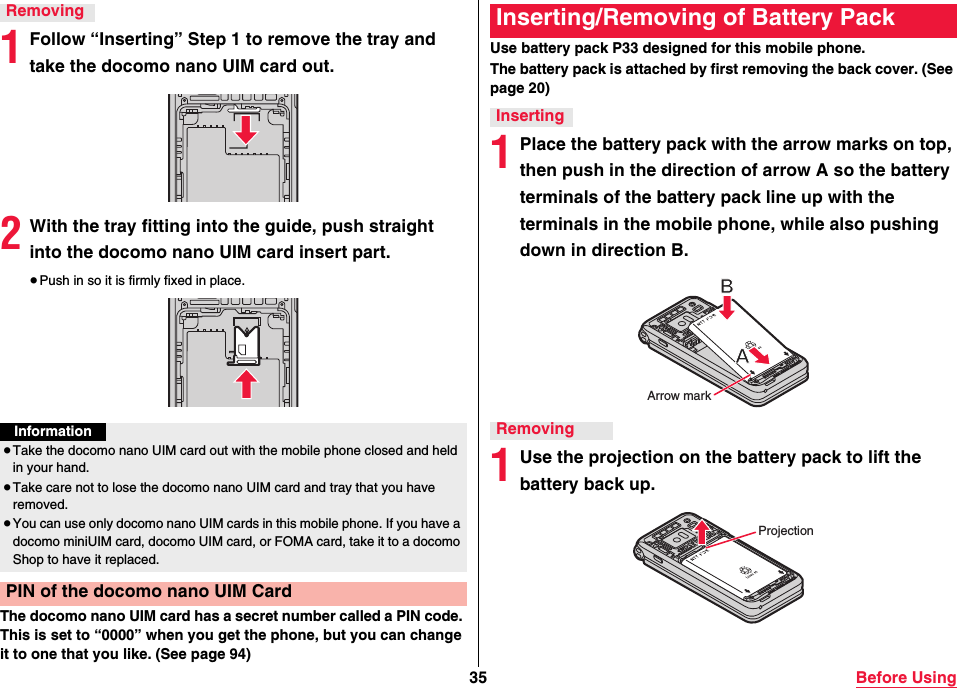 35 Before Using1Follow “Inserting” Step 1 to remove the tray and take the docomo nano UIM card out.2With the tray fitting into the guide, push straight into the docomo nano UIM card insert part.≥Push in so it is firmly fixed in place.The docomo nano UIM card has a secret number called a PIN code. This is set to “0000” when you get the phone, but you can change it to one that you like. (See page 94)RemovingInformation≥Take the docomo nano UIM card out with the mobile phone closed and held in your hand.≥Take care not to lose the docomo nano UIM card and tray that you have removed.≥You can use only docomo nano UIM cards in this mobile phone. If you have a docomo miniUIM card, docomo UIM card, or FOMA card, take it to a docomo Shop to have it replaced.PIN of the docomo nano UIM CardUse battery pack P33 designed for this mobile phone.The battery pack is attached by first removing the back cover. (See page 20)1Place the battery pack with the arrow marks on top, then push in the direction of arrow A so the battery terminals of the battery pack line up with the terminals in the mobile phone, while also pushing down in direction B.1Use the projection on the battery pack to lift the battery back up.Inserting/Removing of Battery PackInsertingRemovingArrow markProjection